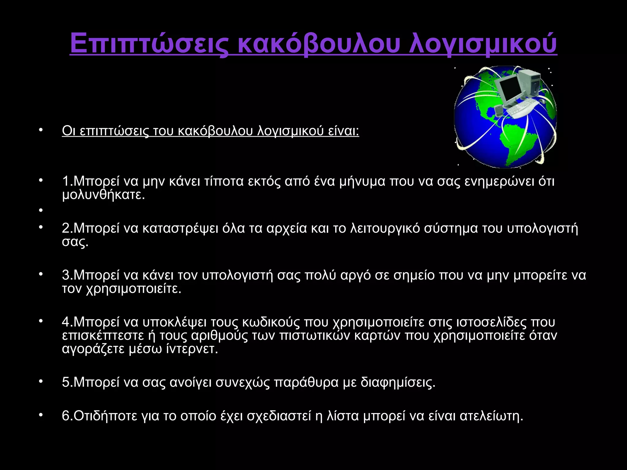 Επιπτώσεις κακόβουλου λογισμικού

•   Οι επιπτώσεις του κακόβουλου λογισμικού είναι:


•   1.Μπορεί να μην κάνει τίποτα εκτός από ένα μήνυμα που να σας ενημερώνει ότι
    μολυνθήκατε.
•
•   2.Μπορεί να καταστρέψει όλα τα αρχεία και το λειτουργικό σύστημα του υπολογιστή
    σας.

•   3.Μπορεί να κάνει τον υπολογιστή σας πολύ αργό σε σημείο που να μην μπορείτε να
    τον χρησιμοποιείτε.

•   4.Μπορεί να υποκλέψει τους κωδικούς που χρησιμοποιείτε στις ιστοσελίδες που
    επισκέπτεστε ή τους αριθμούς των πιστωτικών καρτών που χρησιμοποιείτε όταν
    αγοράζετε μέσω ίντερνετ.

•   5.Μπορεί να σας ανοίγει συνεχώς παράθυρα με διαφημίσεις.

•   6.Οτιδήποτε για το οποίο έχει σχεδιαστεί η λίστα μπορεί να είναι ατελείωτη.
 