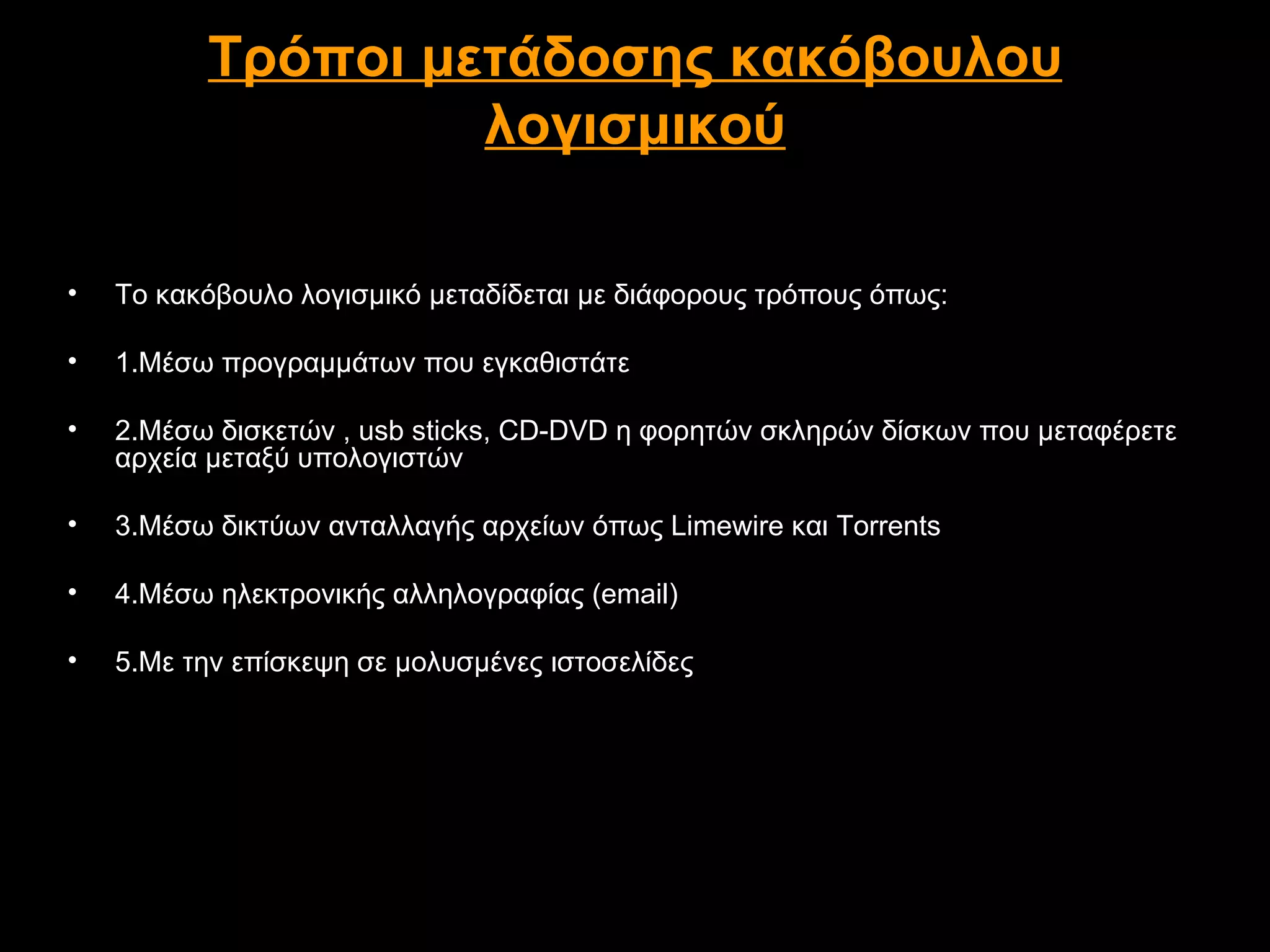 Τρόποι μετάδοσης κακόβουλου
                   λογισμικού

•   Το κακόβουλο λογισμικό μεταδίδεται με διάφορους τρόπους όπως:

•   1.Μέσω προγραμμάτων που εγκαθιστάτε

•   2.Μέσω δισκετών , usb sticks, CD-DVD η φορητών σκληρών δίσκων που μεταφέρετε
    αρχεία μεταξύ υπολογιστών

•   3.Μέσω δικτύων ανταλλαγής αρχείων όπως Limewire και Torrents

•   4.Μέσω ηλεκτρονικής αλληλογραφίας (email)

•   5.Με την επίσκεψη σε μολυσμένες ιστοσελίδες
 