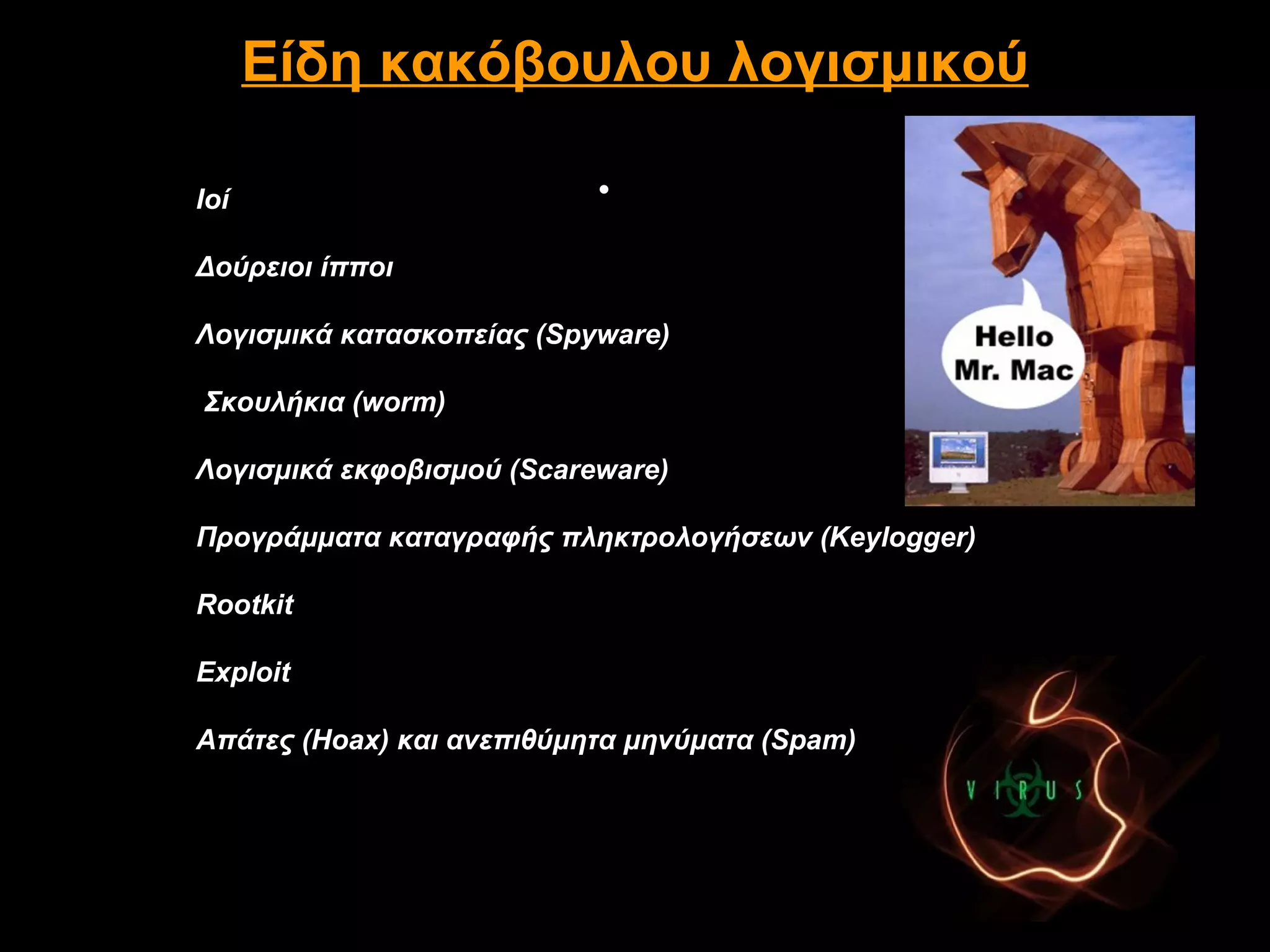 Είδη κακόβουλου λογισμικού

Ιοί                        •

Δούρειοι ίπποι

Λογισμικά κατασκοπείας (Spyware)

Σκουλήκια (worm)

Λογισμικά εκφοβισμού (Scareware)

Προγράμματα καταγραφής πληκτρολογήσεων (Keylogger)

Rootkit

Exploit

Απάτες (Hoax) και ανεπιθύμητα μηνύματα (Spam)
 