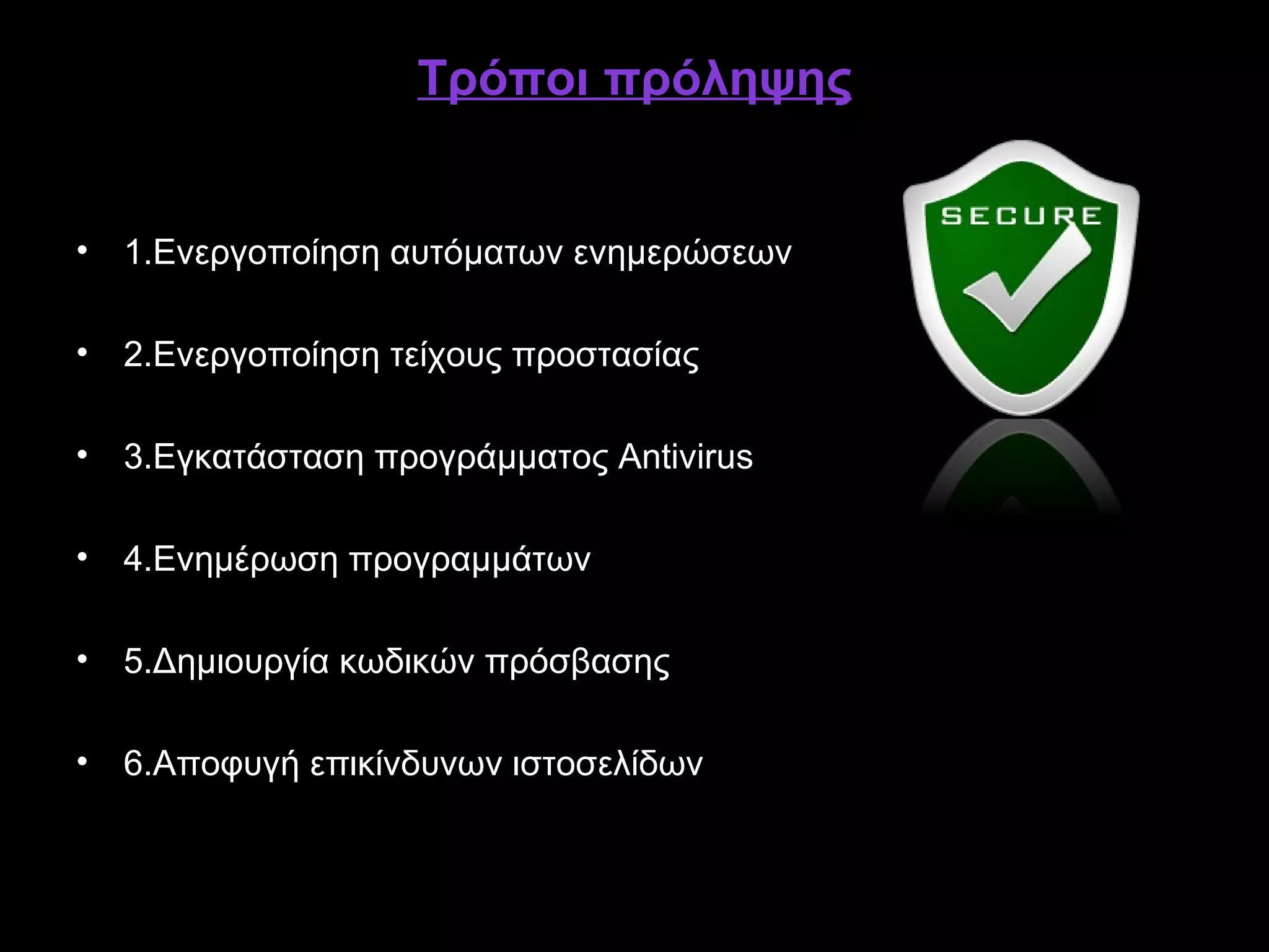 Τρόποι πρόληψης


• 1.Ενεργοποίηση αυτόματων ενημερώσεων

• 2.Ενεργοποίηση τείχους προστασίας

• 3.Εγκατάσταση προγράμματος Antivirus

• 4.Ενημέρωση προγραμμάτων

• 5.Δημιουργία κωδικών πρόσβασης

• 6.Αποφυγή επικίνδυνων ιστοσελίδων
 