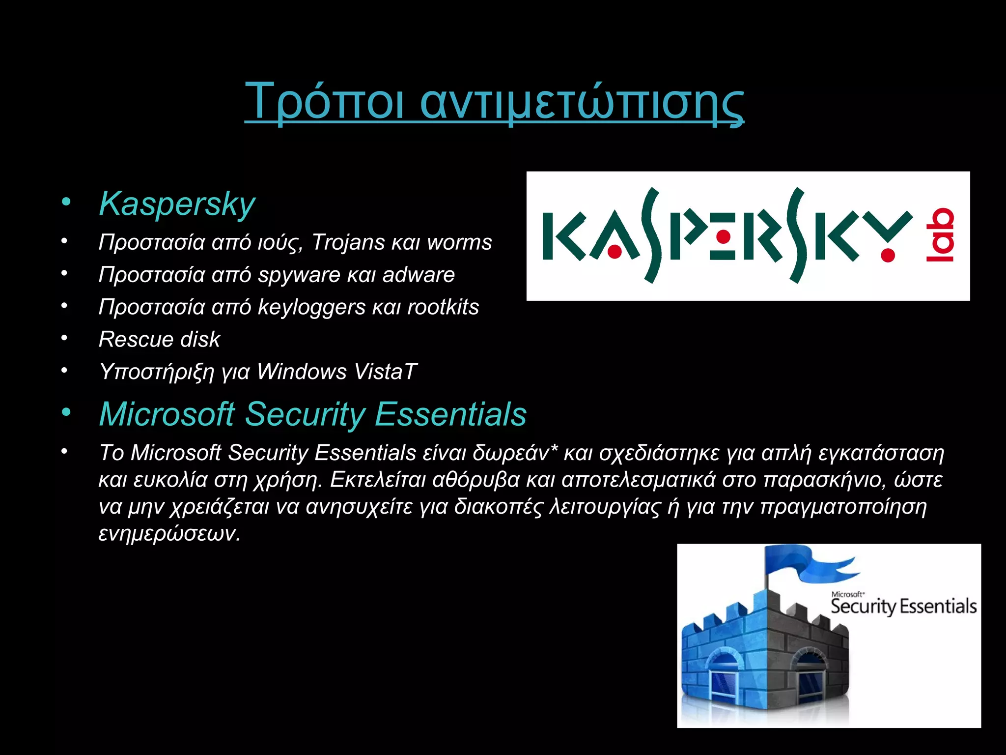 Τρόποι αντιμετώπισης
• Kaspersky
•   Προστασία από ιούς, Trojans και worms
•   Προστασία από spyware και adware
•   Προστασία από keyloggers και rootkits
•   Rescue disk
•   Υποστήριξη για Windows VistaT
• Microsoft Security Essentials
•   Το Microsoft Security Essentials είναι δωρεάν* και σχεδιάστηκε για απλή εγκατάσταση
    και ευκολία στη χρήση. Εκτελείται αθόρυβα και αποτελεσματικά στο παρασκήνιο, ώστε
    να μην χρειάζεται να ανησυχείτε για διακοπές λειτουργίας ή για την πραγματοποίηση
    ενημερώσεων.
 