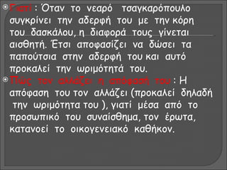  Γιατί: Όταν το νεαρό τσαγκαρόπουλο
  συγκρίνει την αδερφή του με την κόρη
  του δασκάλου, η διαφορά τους γίνεται
  αισθητή. Έτσι αποφασίζει να δώσει τα
  παπούτσια στην αδερφή του και αυτό
  προκαλεί την ωριμότητά του.
 Πώς τον αλλάζει η απόφασή του : Η
  απόφαση του τον αλλάζει (προκαλεί δηλαδή
   την ωριμότητα του ), γιατί μέσα από το
  προσωπικό του συναίσθημα, τον έρωτα,
  κατανοεί το οικογενειακό καθήκον.
 