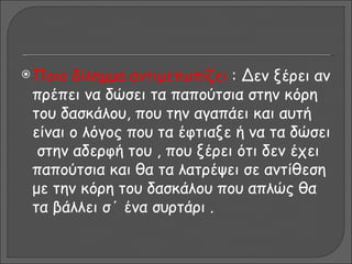  Ποιο δίλημμα αντιμετωπίζει : Δεν ξέρει αν
 πρέπει να δώσει τα παπούτσια στην κόρη
 του δασκάλου, που την αγαπάει και αυτή
 είναι ο λόγος που τα έφτιαξε ή να τα δώσει
  στην αδερφή του , που ξέρει ότι δεν έχει
 παπούτσια και θα τα λατρέψει σε αντίθεση
 με την κόρη του δασκάλου που απλώς θα
 τα βάλλει σ΄ ένα συρτάρι .
 