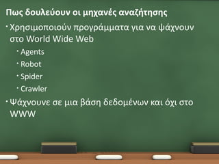 Πως δουλεύουν οι μηχανές αναζήτησης
• Χρησιμοποιούν
              προγράμματα για να ψάχνουν
στο World Wide Web
  • Agents
  • Robot

  • Spider

  • Crawler

• Ψάχνουνε    σε μια βάση δεδομένων και όχι στο
WWW
 