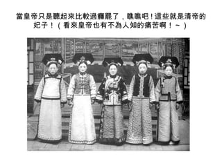當皇帝只是聽起來比較過癮罷了，瞧瞧吧 ! 這些就是清帝的
  妃子！（看來皇帝也有不為人知的痛苦啊！～）
 