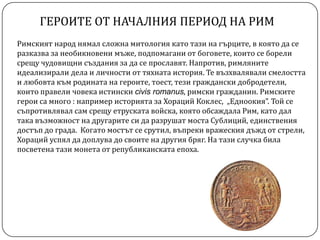 ГЕРОИТЕ ОТ НАЧАЛНИЯ ПЕРИОД НА РИМ
Римският народ нямал сложна митология като тази на гърците, в която да се
разказва за необикновени мъже, подпомагани от боговете, които се борели
срещу чудовищни създания за да се прославят. Напротив, римляните
идеализирали дела и личности от тяхната история. Те възхвалявали смелостта
и любовта към родината на героите, тоест, тези граждански добродетели,
които правели човека истински civis romanus, римски гражданин. Римските
герои са много : например историята за Хораций Коклес, „Едноокия”. Той се
съпротивлявал сам срещу етруската войска, която обсаждала Рим, като дал
така възможност на другарите си да разрушат моста Сублиций, единствения
достъп до града. Когато мостът се срутил, въпреки вражеския дъжд от стрели,
Хораций успял да доплува до своите на другия бряг. На тази случка била
посветена тази монета от републиканската епоха.
 