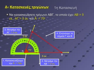 Δ1 Κατασκευές τριγώνων                    1η Κατασκευή
     Να κατασκευάσετε τρίγωνο ΑΒΓ, το οποίο έχει ΑΒ = 5
     εκ., ΑΓ = 3 εκ. και Â = 70ο .


 3. Μετράμε την
                           Γ
    ΑΓ = 3 εκ.                               4. Ενώνουμε τα
                  3 εκ.                       σημεία Γ και Β




                  Α       70ο

                                                 Β
                                5 εκ.
1. Κατασκευάζουμε               2. Μετράμε την
      την Â = 70ο                 ΑΒ = 5 εκ.
 