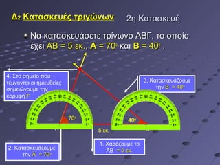 Δ2 Κατασκευές τριγώνων                      2η Κατασκευή

          Να κατασκευάσετε τρίγωνο ΑΒΓ, το οποίο
          έχει ΑΒ = 5 εκ., A = 70ο και B = 40ο .
                                Γ

4. Στο σημείο που
τέμνονται οι ημιευθείες                               3. Κατασκευάζουμε
σημειώνουμε την                                            την Β = 40ο
κορυφή Γ



                          70ο                 40ο
                    Α               5 εκ.             Β

                                    1. Χαράζουμε το
2. Κατασκευάζουμε                      ΑΒ = 5 εκ.
      την Â = 70ο
 