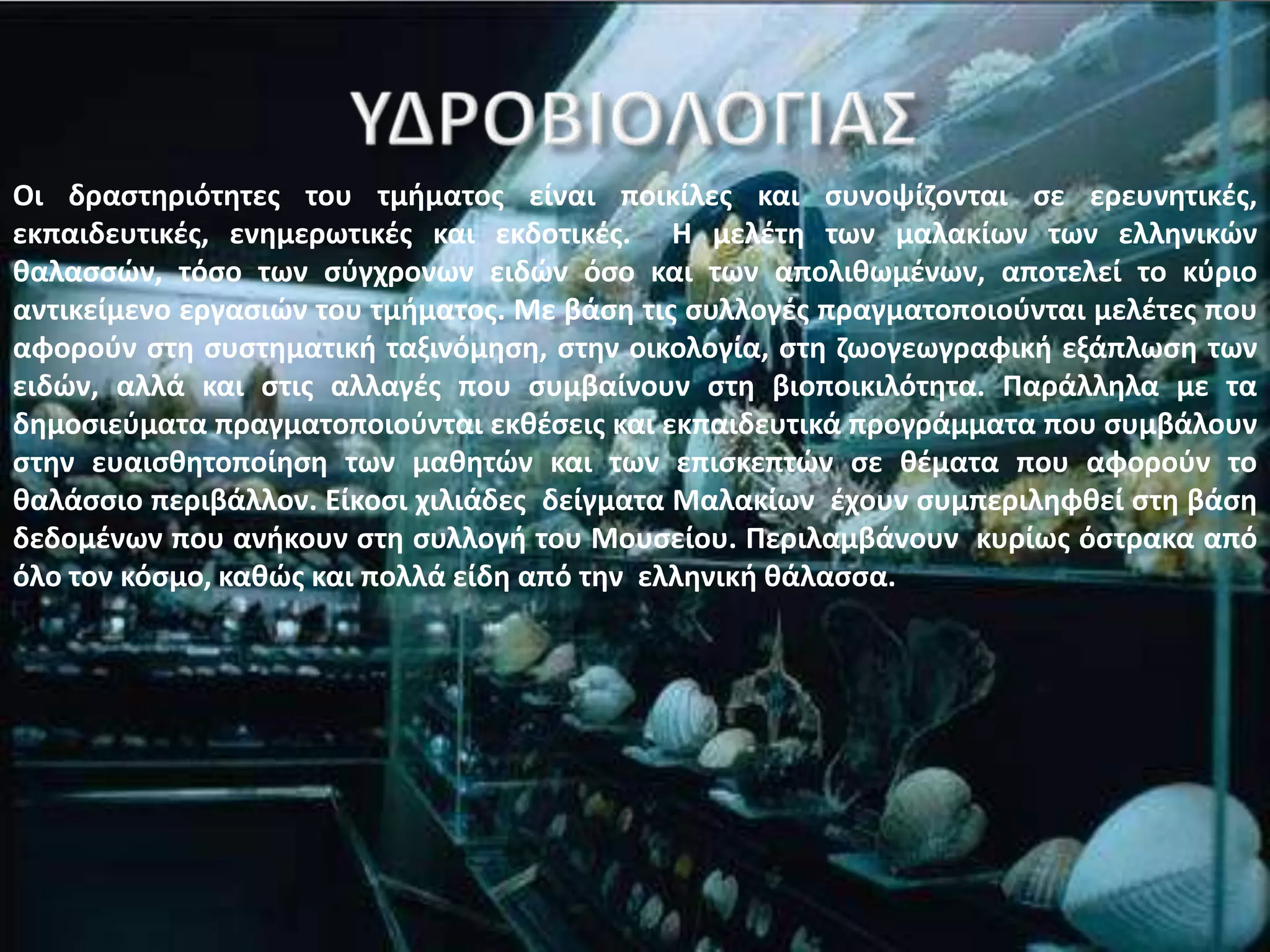 Οι δραςτθριότθτεσ του τμιματοσ είναι ποικίλεσ και ςυνοψίηονται ςε ερευνθτικζσ,
εκπαιδευτικζσ, ενθμερωτικζσ και εκδοτικζσ. Θ μελζτθ των μαλακίων των ελλθνικϊν
καλαςςϊν, τόςο των ςφγχρονων ειδϊν όςο και των απολικωμζνων, αποτελεί το κφριο
αντικείμενο εργαςιϊν του τμιματοσ. Με βάςθ τισ ςυλλογζσ πραγματοποιοφνται μελζτεσ που
αφοροφν ςτθ ςυςτθματικι ταξινόμθςθ, ςτθν οικολογία, ςτθ ηωογεωγραφικι εξάπλωςθ των
ειδϊν, αλλά και ςτισ αλλαγζσ που ςυμβαίνουν ςτθ βιοποικιλότθτα. Παράλλθλα με τα
δθμοςιεφματα πραγματοποιοφνται εκκζςεισ και εκπαιδευτικά προγράμματα που ςυμβάλουν
ςτθν ευαιςκθτοποίθςθ των μακθτϊν και των επιςκεπτϊν ςε κζματα που αφοροφν το
καλάςςιο περιβάλλον. Είκοςι χιλιάδεσ δείγματα Μαλακίων ζχουν ςυμπεριλθφκεί ςτθ βάςθ
δεδομζνων που ανικουν ςτθ ςυλλογι του Μουςείου. Περιλαμβάνουν κυρίωσ όςτρακα από
όλο τον κόςμο, κακϊσ και πολλά είδθ από τθν ελλθνικι κάλαςςα.
 