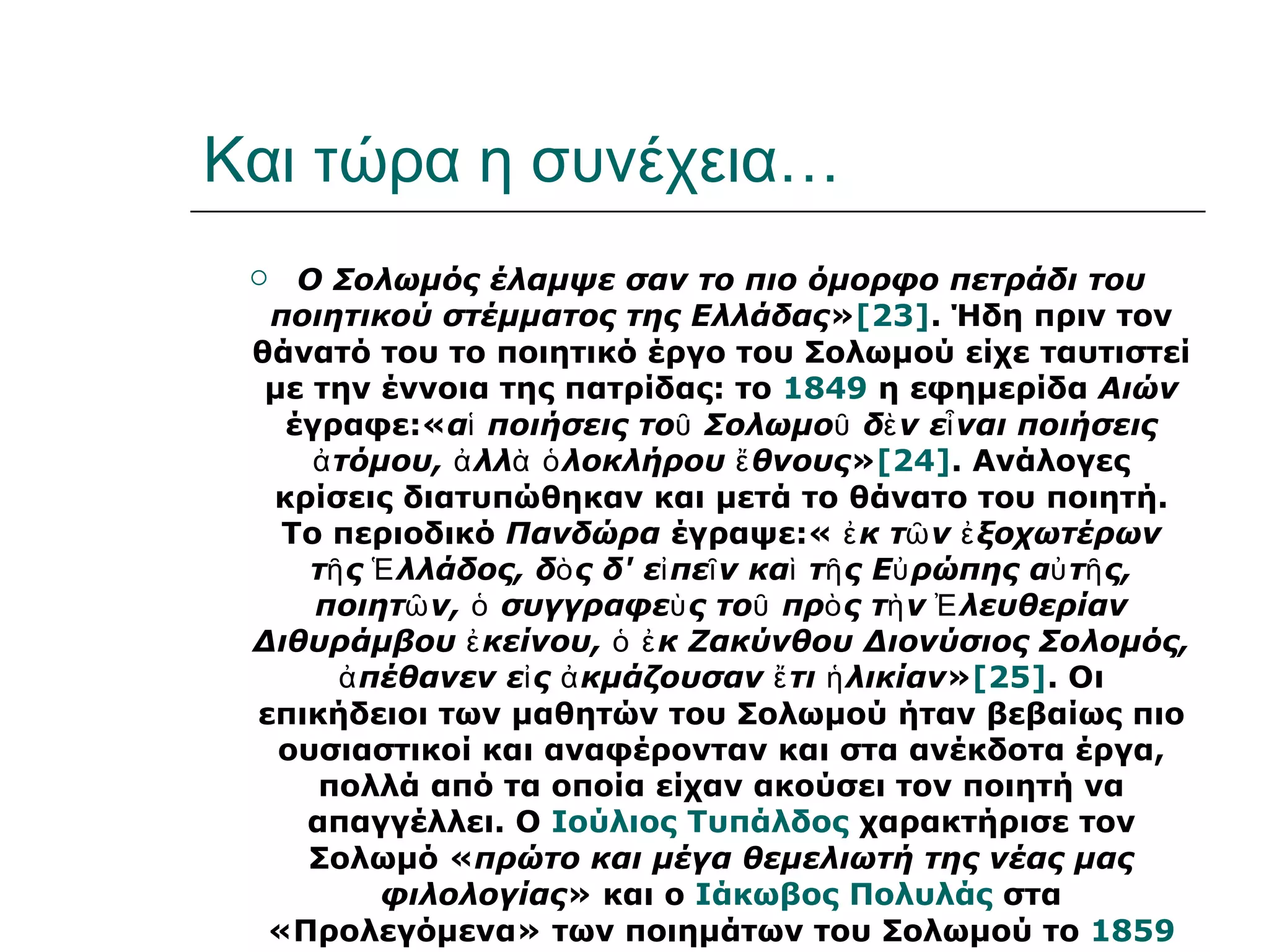 Και τώρα η συνέχεια…
   Ο Σολωμός έλαμψε σαν το πιο όμορφο πετράδι του
  ποιητικού στέμματος της Ελλάδας»[23]. Ήδη πριν τον
 θάνατό του το ποιητικό έργο του Σολωμού είχε ταυτιστεί
  με την έννοια της πατρίδας: το 1849 η εφημερίδα Αιών
   έγραφε:«αἱ ποιήσεις τοῦ Σολωμοῦ δὲ ν εἶ ναι ποιήσεις
     ἀ τόμου, ἀ λλὰ ὁ λοκλήρου ἔ θνους»[24]. Ανάλογες
  κρίσεις διατυπώθηκαν και μετά το θάνατο του ποιητή.
   Το περιοδικό Πανδώρα έγραψε:« ἐ κ τῶ ν ἐ ξοχωτέρων
     τῆ ς Ἑ λλάδος, δὸ ς δ' εἰ πεῖ ν καὶ τῆ ς Εὐ ρώπης αὐ τῆ ς,
     ποιητῶ ν, ὁ συγγραφεὺ ς τοῦ πρὸ ς τὴ ν Ἐ λευθερίαν
 Διθυράμβου ἐ κείνου, ὁ ἐ κ Ζακύνθου Διονύσιος Σολομός,
       ἀ πέθανεν εἰ ς ἀ κμάζουσαν ἔ τι ἡ λικίαν»[25]. Οι
 επικήδειοι των μαθητών του Σολωμού ήταν βεβαίως πιο
   ουσιαστικοί και αναφέρονταν και στα ανέκδοτα έργα,
     πολλά από τα οποία είχαν ακούσει τον ποιητή να
    απαγγέλλει. Ο Ιούλιος Τυπάλδος χαρακτήρισε τον
     Σολωμό «πρώτο και μέγα θεμελιωτή της νέας μας
          φιλολογίας» και ο Ιάκωβος Πολυλάς στα
  «Προλεγόμενα» των ποιημάτων του Σολωμού το 1859
 