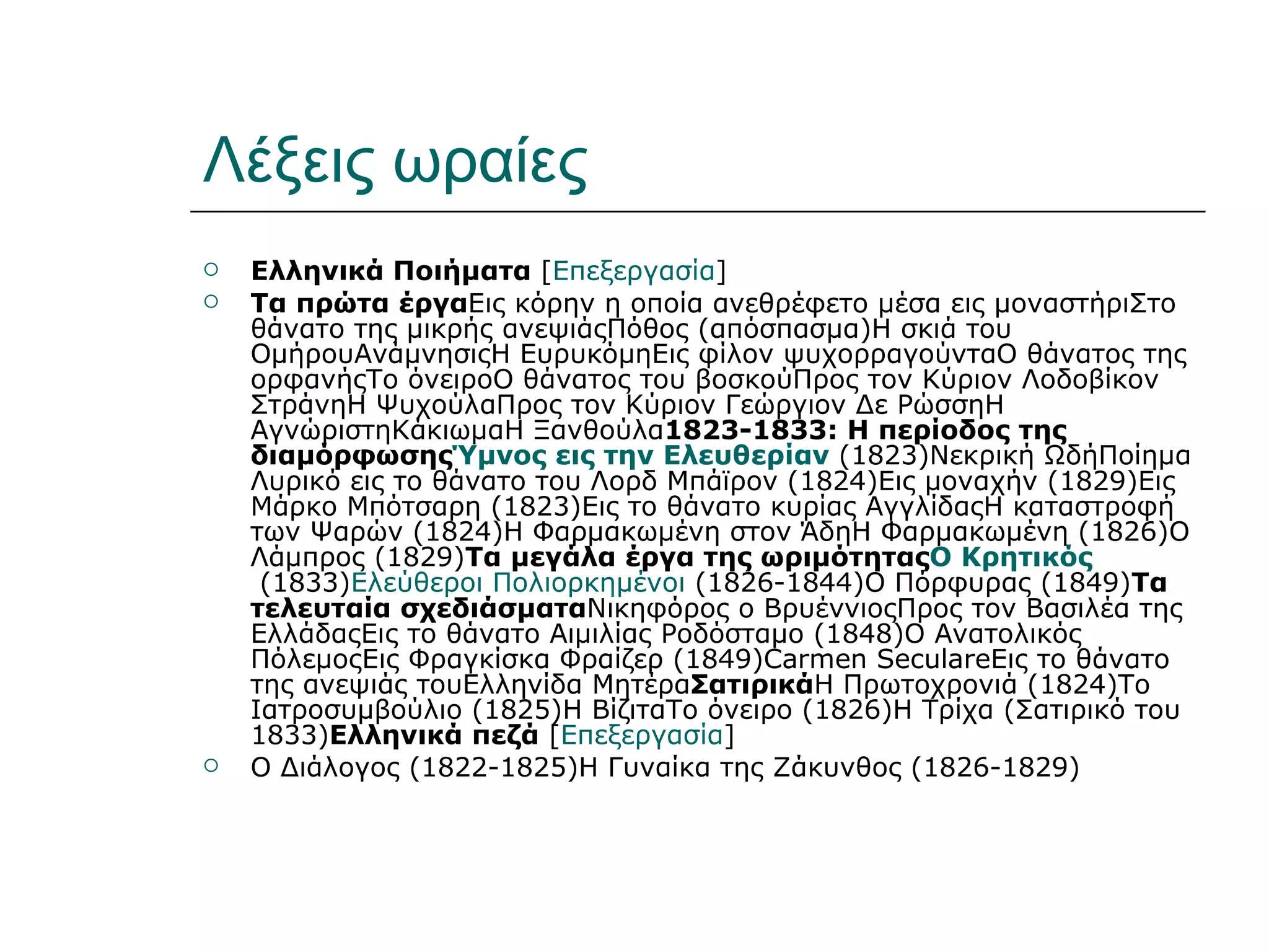Λέξεις ωραίες
   Ελληνικά Ποιήματα [Επεξεργασία]
   Τα πρώτα έργαΕις κόρην η οποία ανεθρέφετο μέσα εις μοναστήριΣτο
    θάνατο της μικρής ανεψιάςΠόθος (απόσπασμα)Η σκιά του
    ΟμήρουΑνάμνησιςΗ ΕυρυκόμηΕις φίλον ψυχορραγούνταO θάνατος της
    ορφανήςΤο όνειροΟ θάνατος του βοσκούΠρος τον Κύριον Λοδοβίκον
    ΣτράνηΗ ΨυχούλαΠρος τον Κύριον Γεώργιον Δε ΡώσσηΗ
    ΑγνώριστηΚάκιωμαΗ Ξανθούλα1823-1833: Η περίοδος της
    διαμόρφωσηςΎμνος εις την Ελευθερίαν (1823)Νεκρική ΩδήΠοίημα
    Λυρικό εις το θάνατο του Λορδ Μπάϊρον (1824)Εις μοναχήν (1829)Εις
    Μάρκο Μπότσαρη (1823)Εις το θάνατο κυρίας ΑγγλίδαςΗ καταστροφή
    των Ψαρών (1824)Η Φαρμακωμένη στον ΆδηΗ Φαρμακωμένη (1826)Ο
    Λάμπρος (1829)Τα μεγάλα έργα της ωριμότηταςΟ Κρητικός
     (1833)Ελεύθεροι Πολιορκημένοι (1826-1844)Ο Πόρφυρας (1849)Τα
    τελευταία σχεδιάσματαΝικηφόρος ο ΒρυέννιοςΠρος τον Βασιλέα της
    ΕλλάδαςΕις το θάνατο Αιμιλίας Ροδόσταμο (1848)Ο Ανατολικός
    ΠόλεμοςΕις Φραγκίσκα Φραίζερ (1849)Carmen SeculareΕις το θάνατο
    της ανεψιάς τουΕλληνίδα ΜητέραΣατιρικάΗ Πρωτοχρονιά (1824)Το
    Ιατροσυμβούλιο (1825)Η ΒίζιταΤο όνειρο (1826)Η Τρίχα (Σατιρικό του
    1833)Ελληνικά πεζά [Επεξεργασία]
   O Διάλογος (1822-1825)Η Γυναίκα της Ζάκυνθος (1826-1829)
 