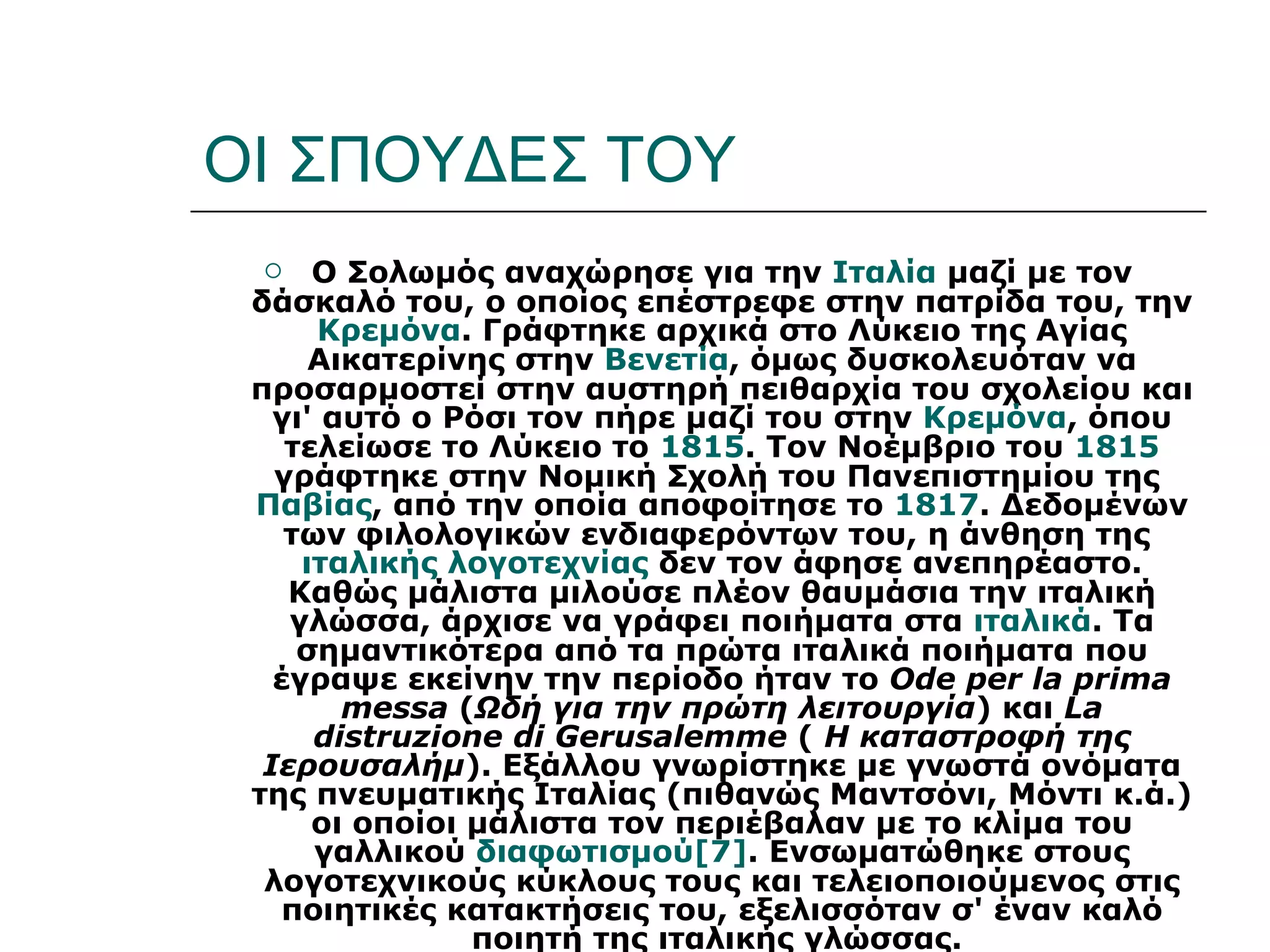 ΟΙ ΣΠΟΥΔΕΣ ΤΟΥ
     Ο Σολωμός αναχώρησε για την Ιταλία μαζί με τον
 δάσκαλό του, ο οποίος επέστρεφε στην πατρίδα του, την
      Κρεμόνα. Γράφτηκε αρχικά στο Λύκειο της Αγίας
      Αικατερίνης στην Βενετία, όμως δυσκολευόταν να
 προσαρμοστεί στην αυστηρή πειθαρχία του σχολείου και
   γι' αυτό ο Ρόσι τον πήρε μαζί του στην Κρεμόνα, όπου
    τελείωσε το Λύκειο το 1815. Τον Νοέμβριο του 1815
   γράφτηκε στην Νομική Σχολή του Πανεπιστημίου της
 Παβίας, από την οποία αποφοίτησε το 1817. Δεδομένων
    των φιλολογικών ενδιαφερόντων του, η άνθηση της
     ιταλικής λογοτεχνίας δεν τον άφησε ανεπηρέαστο.
    Καθώς μάλιστα μιλούσε πλέον θαυμάσια την ιταλική
    γλώσσα, άρχισε να γράφει ποιήματα στα ιταλικά. Τα
     σημαντικότερα από τα πρώτα ιταλικά ποιήματα που
   έγραψε εκείνην την περίοδο ήταν το Ode per la prima
        messa (Ωδή για την πρώτη λειτουργία) και La
      distruzione di Gerusalemme ( Η καταστροφή της
  Ιερουσαλήμ). Εξάλλου γνωρίστηκε με γνωστά ονόματα
 της πνευματικής Ιταλίας (πιθανώς Μαντσόνι, Μόντι κ.ά.)
      οι οποίοι μάλιστα τον περιέβαλαν με το κλίμα του
      γαλλικού διαφωτισμού[7]. Ενσωματώθηκε στους
  λογοτεχνικούς κύκλους τους και τελειοποιούμενος στις
    ποιητικές κατακτήσεις του, εξελισσόταν σ' έναν καλό
                ποιητή της ιταλικής γλώσσας.
 