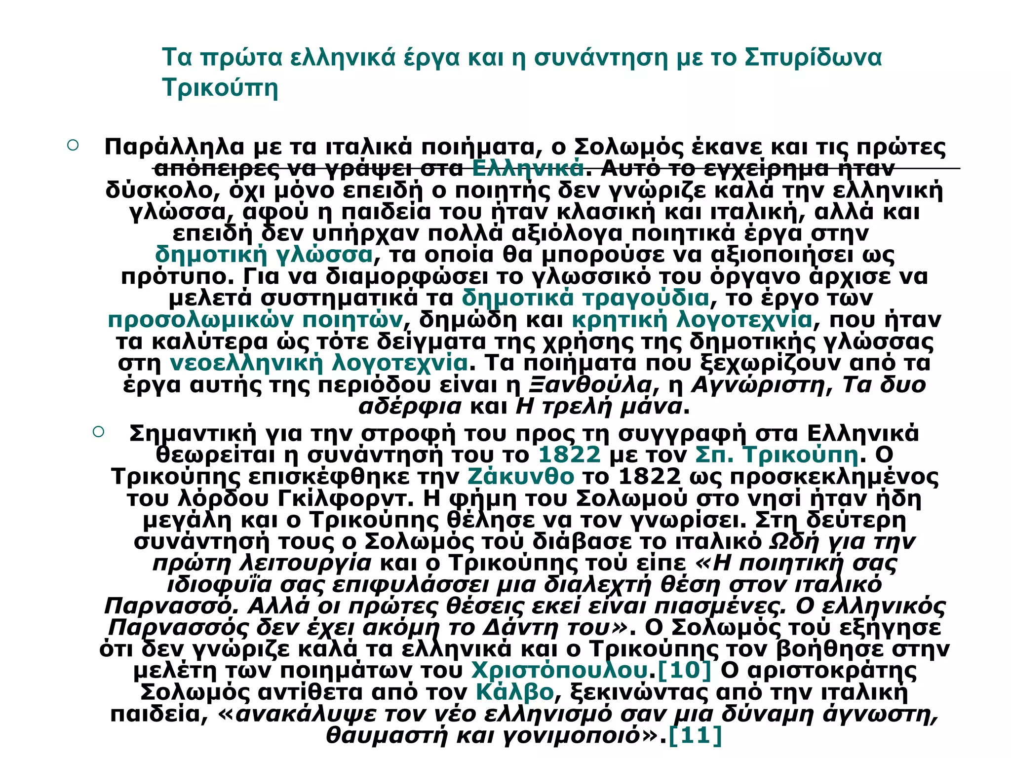 Τα πρώτα ελληνικά έργα και η συνάντηση με το Σπυρίδωνα
         Τρικούπη

    Παράλληλα με τα ιταλικά ποιήματα, ο Σολωμός έκανε και τις πρώτες
           απόπειρες να γράψει στα Ελληνικά. Αυτό το εγχείρημα ήταν
     δύσκολο, όχι μόνο επειδή ο ποιητής δεν γνώριζε καλά την ελληνική
        γλώσσα, αφού η παιδεία του ήταν κλασική και ιταλική, αλλά και
             επειδή δεν υπήρχαν πολλά αξιόλογα ποιητικά έργα στην
           δημοτική γλώσσα, τα οποία θα μπορούσε να αξιοποιήσει ως
       πρότυπο. Για να διαμορφώσει το γλωσσικό του όργανο άρχισε να
            μελετά συστηματικά τα δημοτικά τραγούδια, το έργο των
      προσολωμικών ποιητών, δημώδη και κρητική λογοτεχνία, που ήταν
       τα καλύτερα ώς τότε δείγματα της χρήσης της δημοτικής γλώσσας
       στη νεοελληνική λογοτεχνία. Τα ποιήματα που ξεχωρίζουν από τα
        έργα αυτής της περιόδου είναι η Ξανθούλα, η Αγνώριστη, Τα δυο
                           αδέρφια και Η τρελή μάνα.
        Σημαντική για την στροφή του προς τη συγγραφή στα Ελληνικά
           θεωρείται η συνάντησή του το 1822 με τον Σπ. Τρικούπη. Ο
      Τρικούπης επισκέφθηκε την Ζάκυνθο το 1822 ως προσκεκλημένος
        του λόρδου Γκίλφορντ. Η φήμη του Σολωμού στο νησί ήταν ήδη
          μεγάλη και ο Τρικούπης θέλησε να τον γνωρίσει. Στη δεύτερη
         συνάντησή τους ο Σολωμός τού διάβασε το ιταλικό Ωδή για την
           πρώτη λειτουργία και ο Τρικούπης τού είπε «Η ποιητική σας
            ιδιοφυΐα σας επιφυλάσσει μια διαλεχτή θέση στον ιταλικό
     Παρνασσό. Αλλά οι πρώτες θέσεις εκεί είναι πιασμένες. Ο ελληνικός
      Παρνασσός δεν έχει ακόμη το Δάντη του». Ο Σολωμός τού εξήγησε
     ότι δεν γνώριζε καλά τα ελληνικά και ο Τρικούπης τον βοήθησε στην
         μελέτη των ποιημάτων του Χριστόπουλου.[10] Ο αριστοκράτης
          Σολωμός αντίθετα από τον Κάλβο, ξεκινώντας από την ιταλική
      παιδεία, «ανακάλυψε τον νέο ελληνισμό σαν μια δύναμη άγνωστη,
                         θαυμαστή και γονιμοποιό».[11]
 