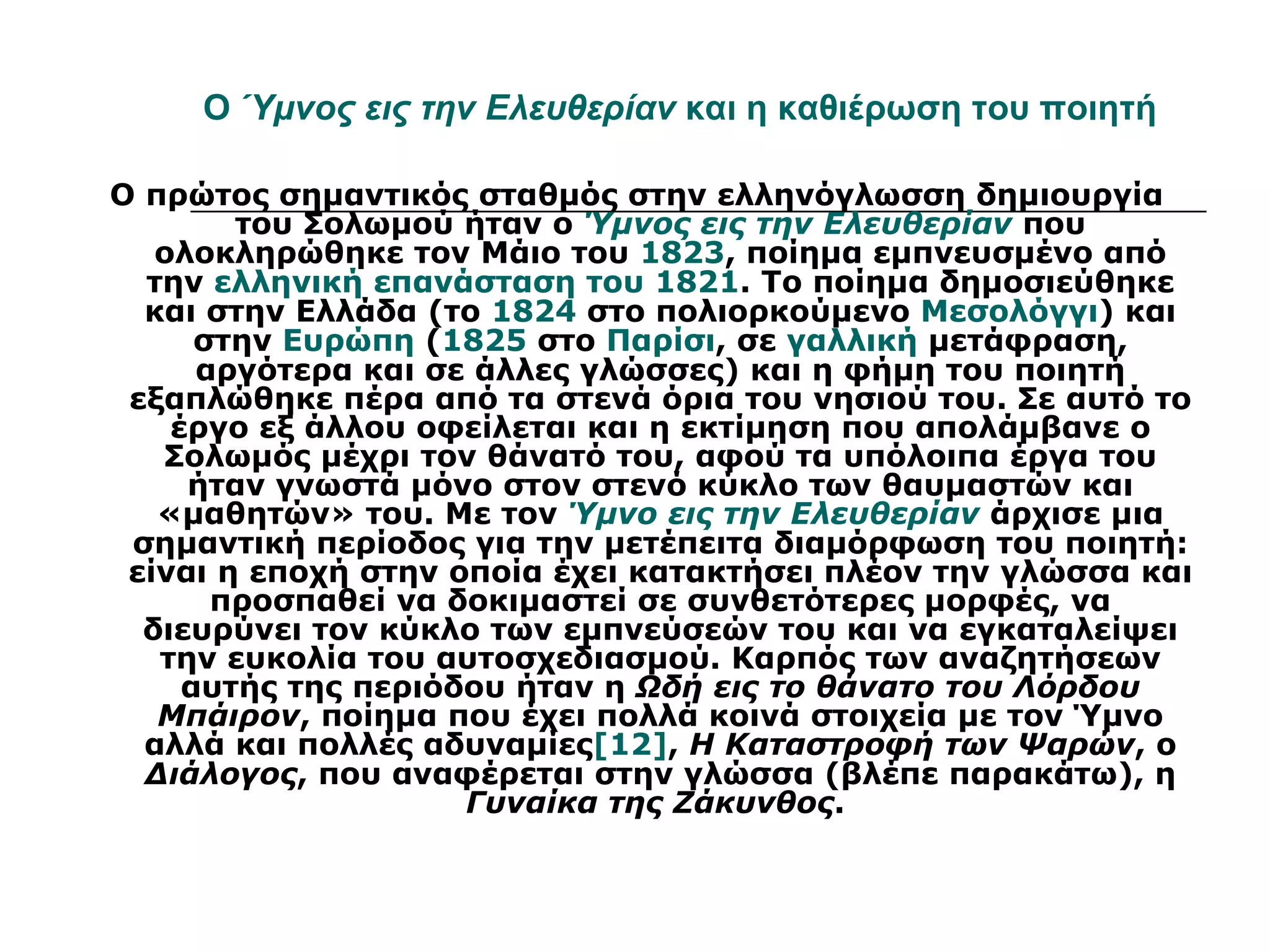 Ο Ύμνος εις την Ελευθερίαν και η καθιέρωση του ποιητή

Ο πρώτος σημαντικός σταθμός στην ελληνόγλωσση δημιουργία
        του Σολωμού ήταν ο Ύμνος εις την Ελευθερίαν που
   ολοκληρώθηκε τον Μάιο του 1823, ποίημα εμπνευσμένο από
  την ελληνική επανάσταση του 1821. Το ποίημα δημοσιεύθηκε
  και στην Ελλάδα (το 1824 στο πολιορκούμενο Μεσολόγγι) και
      στην Ευρώπη (1825 στο Παρίσι, σε γαλλική μετάφραση,
      αργότερα και σε άλλες γλώσσες) και η φήμη του ποιητή
 εξαπλώθηκε πέρα από τα στενά όρια του νησιού του. Σε αυτό το
    έργο εξ άλλου οφείλεται και η εκτίμηση που απολάμβανε ο
   Σολωμός μέχρι τον θάνατό του, αφού τα υπόλοιπα έργα του
     ήταν γνωστά μόνο στον στενό κύκλο των θαυμαστών και
   «μαθητών» του. Με τον Ύμνο εις την Ελευθερίαν άρχισε μια
 σημαντική περίοδος για την μετέπειτα διαμόρφωση του ποιητή:
 είναι η εποχή στην οποία έχει κατακτήσει πλέον την γλώσσα και
       προσπαθεί να δοκιμαστεί σε συνθετότερες μορφές, να
  διευρύνει τον κύκλο των εμπνεύσεών του και να εγκαταλείψει
   την ευκολία του αυτοσχεδιασμού. Καρπός των αναζητήσεων
     αυτής της περιόδου ήταν η Ωδή εις το θάνατο του Λόρδου
   Μπάιρον, ποίημα που έχει πολλά κοινά στοιχεία με τον Ύμνο
  αλλά και πολλές αδυναμίες[12], Η Καταστροφή των Ψαρών, ο
  Διάλογος, που αναφέρεται στην γλώσσα (βλέπε παρακάτω), η
                     Γυναίκα της Ζάκυνθος.
 