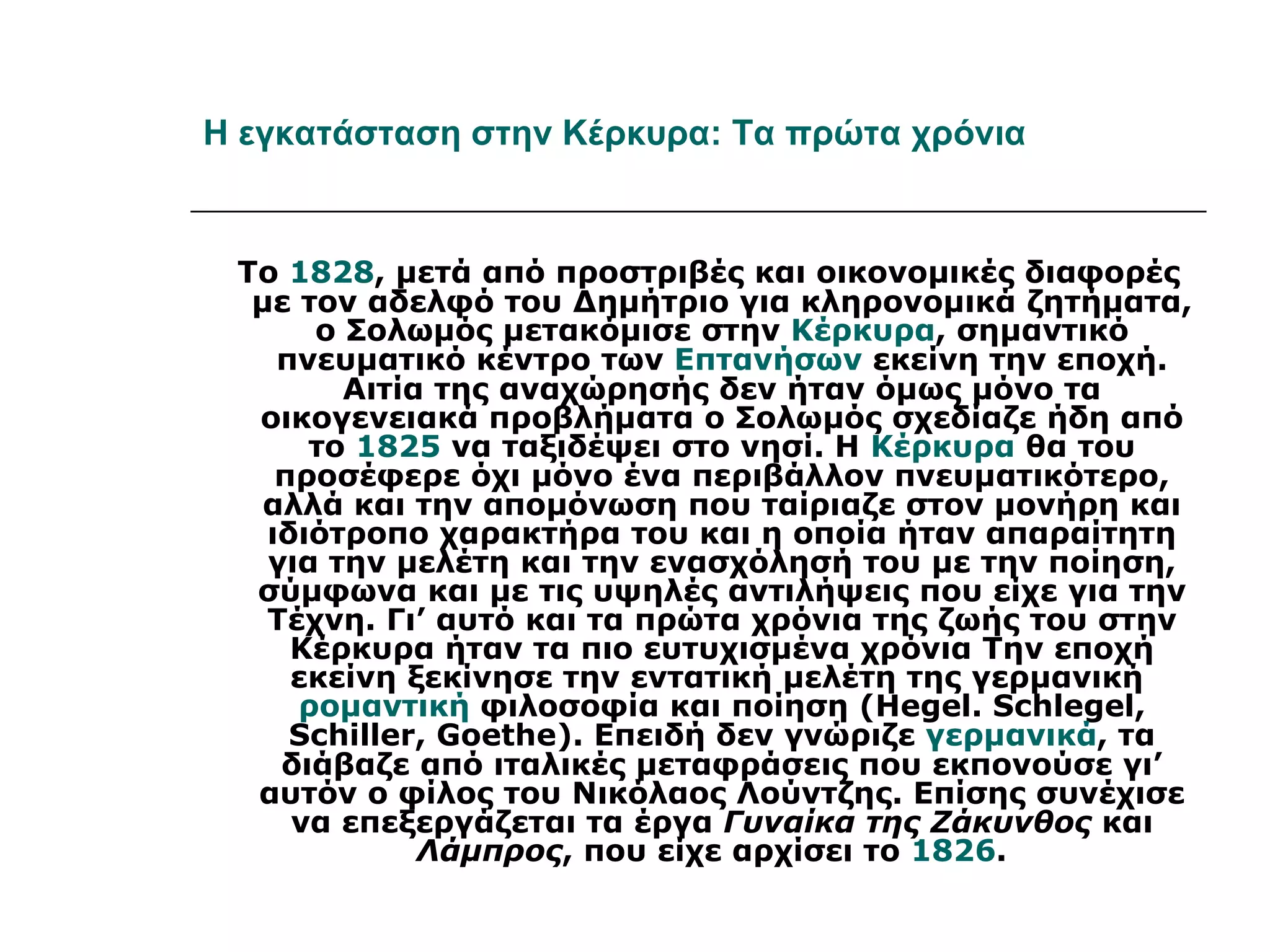 Η εγκατάσταση στην Κέρκυρα: Τα πρώτα χρόνια


 Το 1828, μετά από προστριβές και οικονομικές διαφορές
  με τον αδελφό του Δημήτριο για κληρονομικά ζητήματα,
      ο Σολωμός μετακόμισε στην Κέρκυρα, σημαντικό
    πνευματικό κέντρο των Επτανήσων εκείνη την εποχή.
        Αιτία της αναχώρησής δεν ήταν όμως μόνο τα
  οικογενειακά προβλήματα ο Σολωμός σχεδίαζε ήδη από
      το 1825 να ταξιδέψει στο νησί. Η Κέρκυρα θα του
    προσέφερε όχι μόνο ένα περιβάλλον πνευματικότερο,
   αλλά και την απομόνωση που ταίριαζε στον μονήρη και
   ιδιότροπο χαρακτήρα του και η οποία ήταν απαραίτητη
   για την μελέτη και την ενασχόλησή του με την ποίηση,
  σύμφωνα και με τις υψηλές αντιλήψεις που είχε για την
   Τέχνη. Γι’ αυτό και τα πρώτα χρόνια της ζωής του στην
     Κέρκυρα ήταν τα πιο ευτυχισμένα χρόνια Την εποχή
     εκείνη ξεκίνησε την εντατική μελέτη της γερμανική
     ρομαντική φιλοσοφία και ποίηση (Hegel. Schlegel,
     Schiller, Goethe). Επειδή δεν γνώριζε γερμανικά, τα
    διάβαζε από ιταλικές μεταφράσεις που εκπονούσε γι’
  αυτόν ο φίλος του Νικόλαος Λούντζης. Επίσης συνέχισε
     να επεξεργάζεται τα έργα Γυναίκα της Ζάκυνθος και
             Λάμπρος, που είχε αρχίσει το 1826.
 