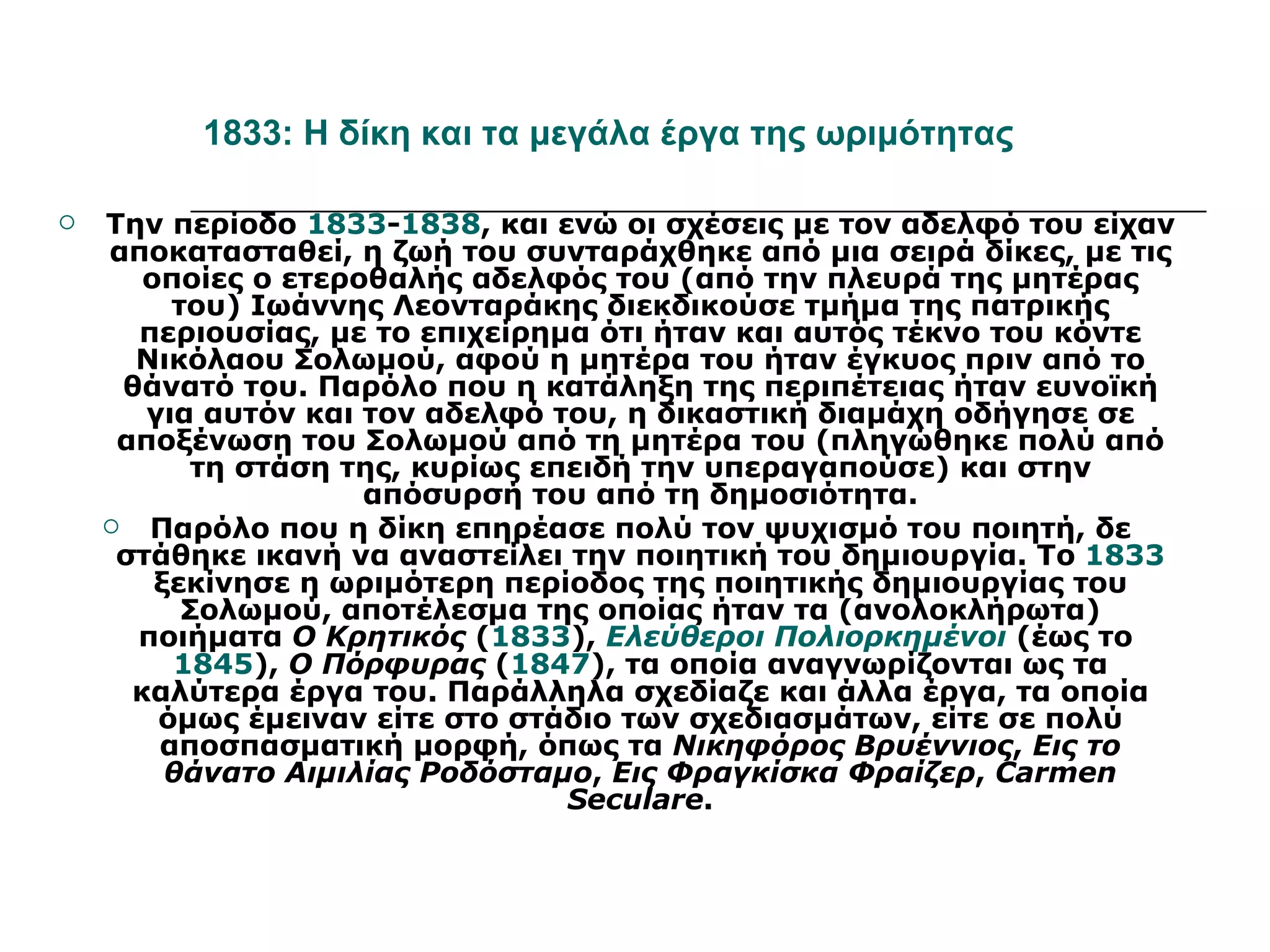 1833: Η δίκη και τα μεγάλα έργα της ωριμότητας

   Την περίοδο 1833-1838, και ενώ οι σχέσεις με τον αδελφό του είχαν
    αποκατασταθεί, η ζωή του συνταράχθηκε από μια σειρά δίκες, με τις
       οποίες ο ετεροθαλής αδελφός του (από την πλευρά της μητέρας
         του) Ιωάννης Λεονταράκης διεκδικούσε τμήμα της πατρικής
       περιουσίας, με το επιχείρημα ότι ήταν και αυτός τέκνο του κόντε
       Νικόλαου Σολωμού, αφού η μητέρα του ήταν έγκυος πριν από το
      θάνατό του. Παρόλο που η κατάληξη της περιπέτειας ήταν ευνοϊκή
       για αυτόν και τον αδελφό του, η δικαστική διαμάχη οδήγησε σε
     αποξένωση του Σολωμού από τη μητέρα του (πληγώθηκε πολύ από
           τη στάση της, κυρίως επειδή την υπεραγαπούσε) και στην
                     απόσυρσή του από τη δημοσιότητα.
       Παρόλο που η δίκη επηρέασε πολύ τον ψυχισμό του ποιητή, δε
     στάθηκε ικανή να αναστείλει την ποιητική του δημιουργία. Το 1833
        ξεκίνησε η ωριμότερη περίοδος της ποιητικής δημιουργίας του
          Σολωμού, αποτέλεσμα της οποίας ήταν τα (ανολοκλήρωτα)
       ποιήματα Ο Κρητικός (1833), Ελεύθεροι Πολιορκημένοι (έως το
         1845), Ο Πόρφυρας (1847), τα οποία αναγνωρίζονται ως τα
      καλύτερα έργα του. Παράλληλα σχεδίαζε και άλλα έργα, τα οποία
        όμως έμειναν είτε στο στάδιο των σχεδιασμάτων, είτε σε πολύ
        αποσπασματική μορφή, όπως τα Νικηφόρος Βρυέννιος, Εις το
         θάνατο Αιμιλίας Ροδόσταμο, Εις Φραγκίσκα Φραίζερ, Carmen
                                  Seculare.
 