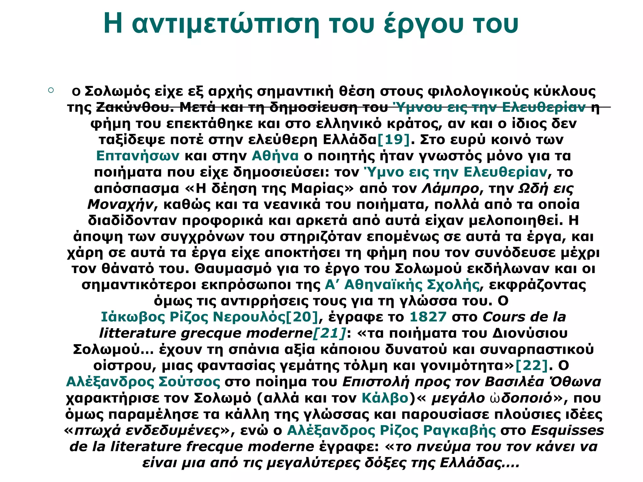 Η αντιμετώπιση του έργου του

    Ο Σολωμός είχε εξ αρχής σημαντική θέση στους φιλολογικούς κύκλους
    της Ζακύνθου. Μετά και τη δημοσίευση του Ύμνου εις την Ελευθερίαν η
        φήμη του επεκτάθηκε και στο ελληνικό κράτος, αν και ο ίδιος δεν
         ταξίδεψε ποτέ στην ελεύθερη Ελλάδα[19]. Στο ευρύ κοινό των
         Επτανήσων και στην Αθήνα ο ποιητής ήταν γνωστός μόνο για τα
        ποιήματα που είχε δημοσιεύσει: τον Ύμνο εις την Ελευθερίαν, το
        απόσπασμα «Η δέηση της Μαρίας» από τον Λάμπρο, την Ωδή εις
       Μοναχήν, καθώς και τα νεανικά του ποιήματα, πολλά από τα οποία
       διαδίδονταν προφορικά και αρκετά από αυτά είχαν μελοποιηθεί. Η
     άποψη των συγχρόνων του στηριζόταν επομένως σε αυτά τα έργα, και
    χάρη σε αυτά τα έργα είχε αποκτήσει τη φήμη που τον συνόδευσε μέχρι
     τον θάνατό του. Θαυμασμό για το έργο του Σολωμού εκδήλωναν και οι
      σημαντικότεροι εκπρόσωποι της Α’ Αθηναϊκής Σχολής, εκφράζοντας
                  όμως τις αντιρρήσεις τους για τη γλώσσα του. Ο
          Ιάκωβος Ρίζος Νερουλός[20], έγραφε το 1827 στο Cours de la
         litterature grecque moderne[21]: «τα ποιήματα του Διονύσιου
     Σολωμού… έχουν τη σπάνια αξία κάποιου δυνατού και συναρπαστικού
        οίστρου, μιας φαντασίας γεμάτης τόλμη και γονιμότητα»[22]. Ο
    Αλέξανδρος Σούτσος στο ποίημα του Επιστολή προς τον Βασιλέα Όθωνα
    χαρακτήρισε τον Σολωμό (αλλά και τον Κάλβο)« μεγάλο ὠ δοποιό», που
    όμως παραμέλησε τα κάλλη της γλώσσας και παρουσίασε πλούσιες ιδέες
    «πτωχά ενδεδυμένες», ενώ ο Αλέξανδρος Ρίζος Ραγκαβής στο Esquisses
     de la literature frecque moderne έγραφε: «το πνεύμα του τον κάνει να
                είναι μια από τις μεγαλύτερες δόξες της Ελλάδας….
 