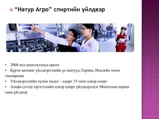  “Натур      Агро” спиртийн үйлдвэр




• 2008 онд ашиглалтанд орсон
• Бүрэн автомат үйлдвэрлэлийн үе шатууд; Герман, Италийн тоног
төхөөрөмж
• Үйлдвэрлэлийн хүчин чадал – өдөрт 15 тонн цэвэр спирт
• Альфа (дээд) зэрэглэлийн цэвэр спирт үйлдвэрлэдэг Монголын цорын
ганц үйлдвэр
 