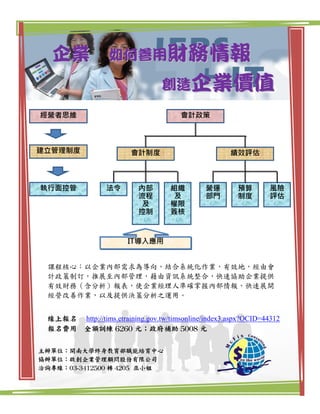 企業              如何善用財務情報

                                 創造企業價值
經營者思維                                  會計政策



建立管理制度                   會計制度                        績效評估



執行面控管            法令        內部       組織        營運       預算        風險
                           流程       及         部門       制度        評估
                           及        權限
                           控制       簽核



                        IT導入應用


 課程核心：以企業內部需求為導向，結合系統化作業，有效地，經由會
 計政策制訂，推展至內部管理，藉由資訊系統整合，快速協助企業提供
 有效財務（含分析）報表，使企業經理人準確掌握內部情報，快速展開
 經營改善作業，以及提供決策分析之運用。


 線上報名 http://tims.etraining.gov.tw/timsonline/index3.aspx?OCID=44312
 報名費用 全額訓練 6260 元；政府補助 5008 元

主辦單位：開南大學終身教育部職能培育中心
協辦單位：啟創企業管理顧問股份有限公司
洽詢專線：03-3412500 轉 4205 巫小姐
 