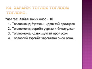 Үнэлгээ: Авбал зохих оноо - 10
 1. Тоглоомонд бүтээлч, идэвхтэй оролцсон
 2. Тоглоомонд өөрийн үүргээ л биелүүлсэн
 3. Тоглоомонд идэвх муутай оролцсон
 4. Тоглоогүй зэргийг харгалзан оноо өгнө.
 