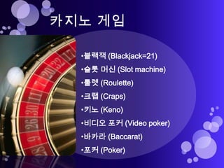 •블랙잭 (Blackjack=21)
•슬롯 머신 (Slot machine)
•룰렛 (Roulette)
•크랩 (Craps)
•키노 (Keno)
•비디오 포커 (Video poker)
•바카라 (Baccarat)
•포커 (Poker)
 