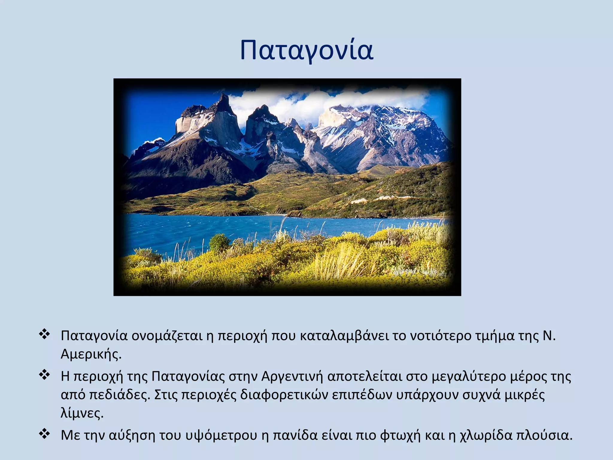 Παταγονία




 Παταγονία ονομάζεται η περιοχή που καταλαμβάνει το νοτιότερο τμήμα της Ν.
  Αμερικής.
 Η περιοχή της Παταγονίας στην Αργεντινή αποτελείται στο μεγαλύτερο μέρος της
  από πεδιάδες. Στις περιοχές διαφορετικών επιπέδων υπάρχουν συχνά μικρές
  λίμνες.
 Με την αύξηση του υψόμετρου η πανίδα είναι πιο φτωχή και η χλωρίδα πλούσια.
 