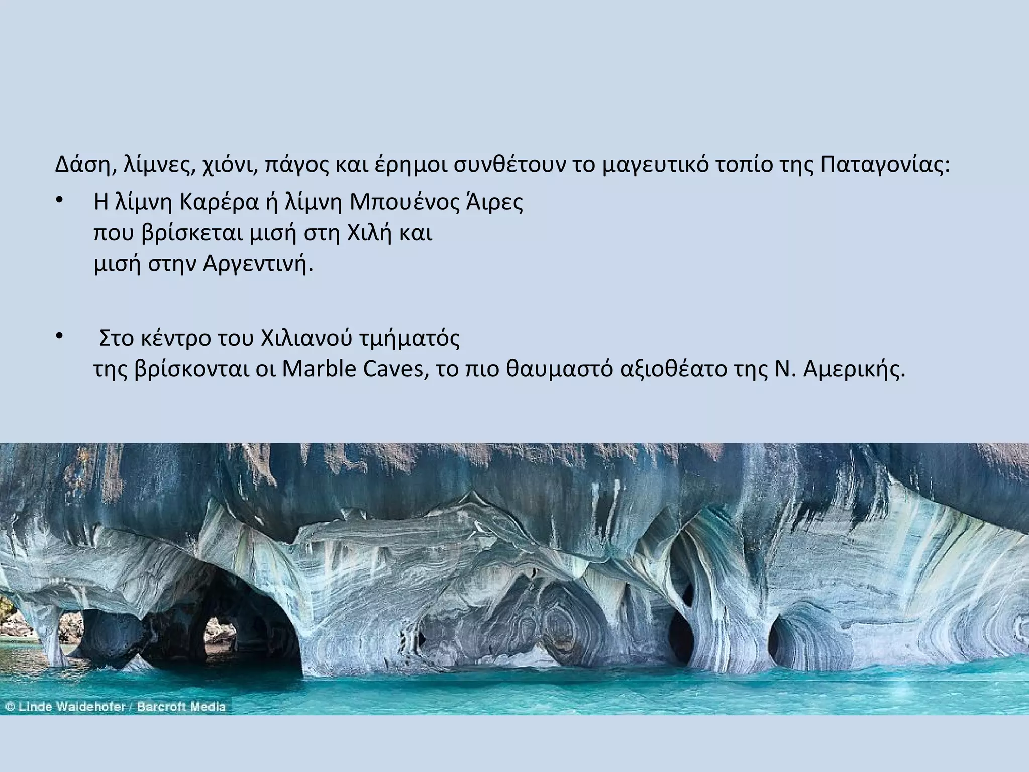 Δάση, λίμνες, χιόνι, πάγος και έρημοι συνθέτουν το μαγευτικό τοπίο της Παταγονίας:
• Η λίμνη Καρέρα ή λίμνη Μπουένος Άιρες
   που βρίσκεται μισή στη Χιλή και
   μισή στην Αργεντινή.

•    Στο κέντρο του Χιλιανού τμήματός
    της βρίσκονται οι Marble Caves, το πιο θαυμαστό αξιοθέατο της Ν. Αμερικής.
 