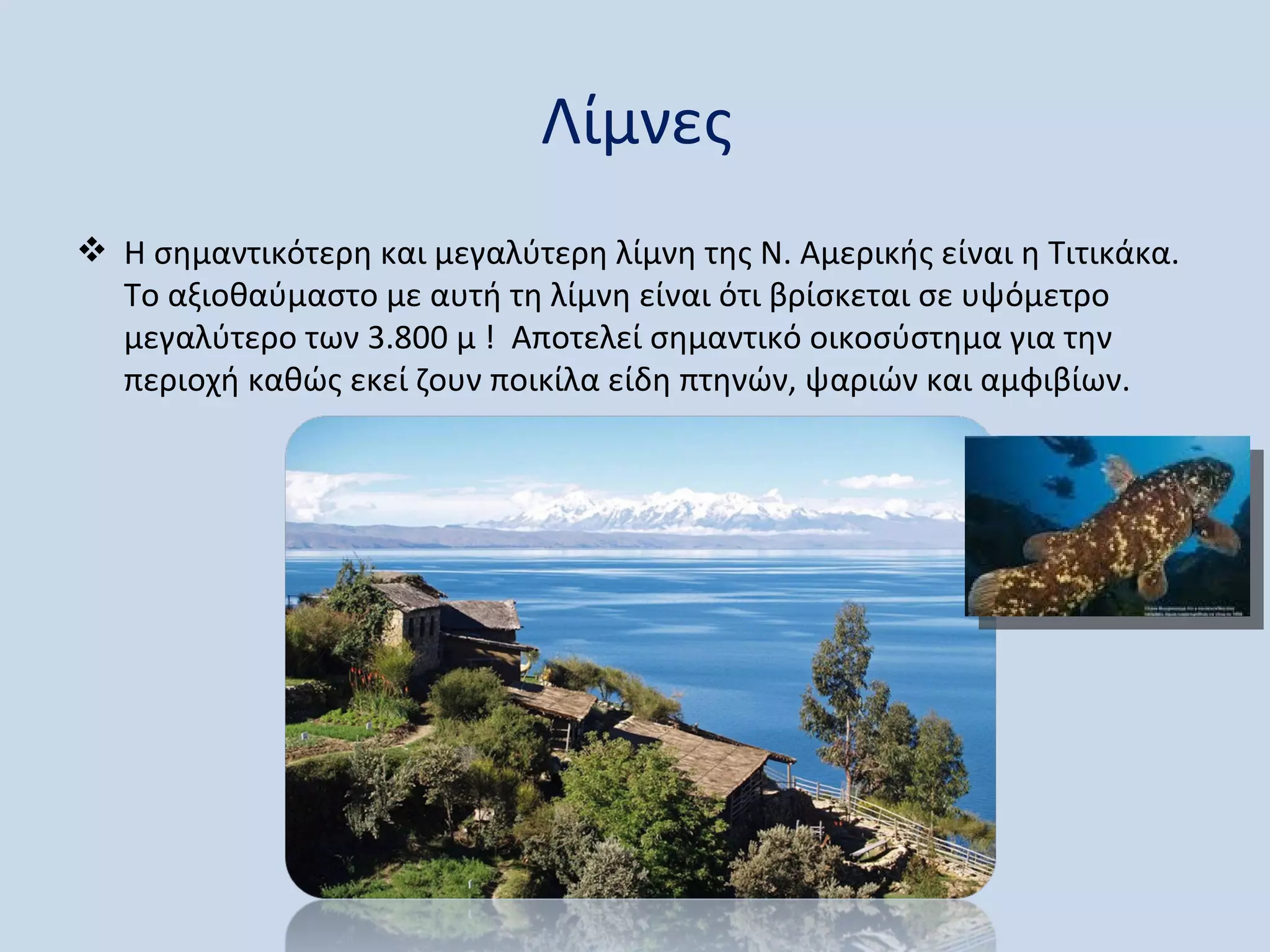 Λίμνες
 Η σημαντικότερη και μεγαλύτερη λίμνη της Ν. Αμερικής είναι η Τιτικάκα.
  Το αξιοθαύμαστο με αυτή τη λίμνη είναι ότι βρίσκεται σε υψόμετρο
  μεγαλύτερο των 3.800 μ ! Αποτελεί σημαντικό οικοσύστημα για την
  περιοχή καθώς εκεί ζουν ποικίλα είδη πτηνών, ψαριών και αμφιβίων.
 