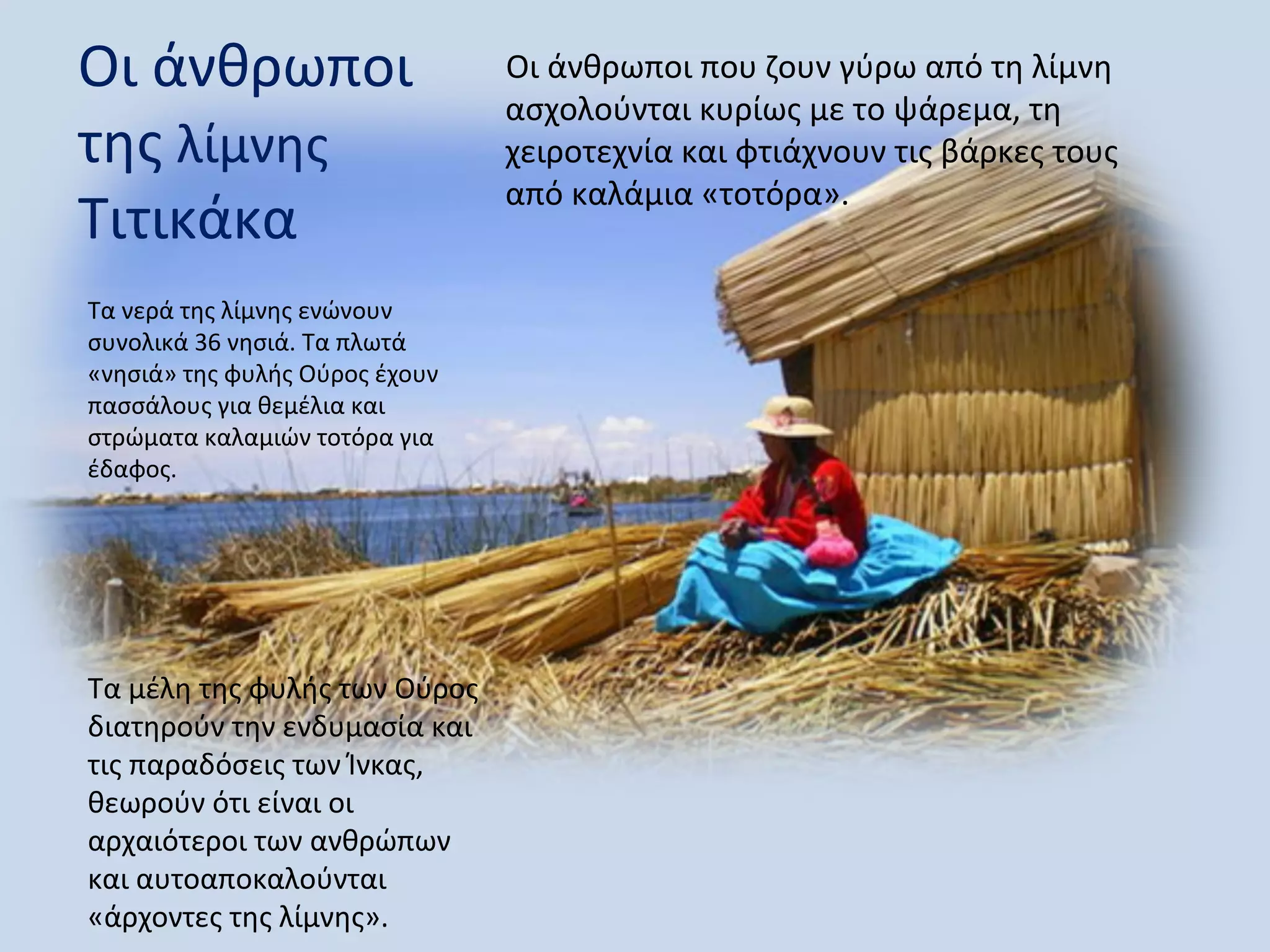 Οι άνθρωποι                     Οι άνθρωποι που ζουν γύρω από τη λίμνη
                                ασχολούνται κυρίως με το ψάρεμα, τη
της λίμνης                      χειροτεχνία και φτιάχνουν τις βάρκες τους
                                από καλάμια «τοτόρα».
Τιτικάκα
Τα νερά της λίμνης ενώνουν
συνολικά 36 νησιά. Τα πλωτά
«νησιά» της φυλής Ούρος έχουν
πασσάλους για θεμέλια και
στρώματα καλαμιών τοτόρα για
έδαφος.




Τα μέλη της φυλής των Ούρος
διατηρούν την ενδυμασία και
τις παραδόσεις των Ίνκας,
θεωρούν ότι είναι οι
αρχαιότεροι των ανθρώπων
και αυτοαποκαλούνται
«άρχοντες της λίμνης».
 