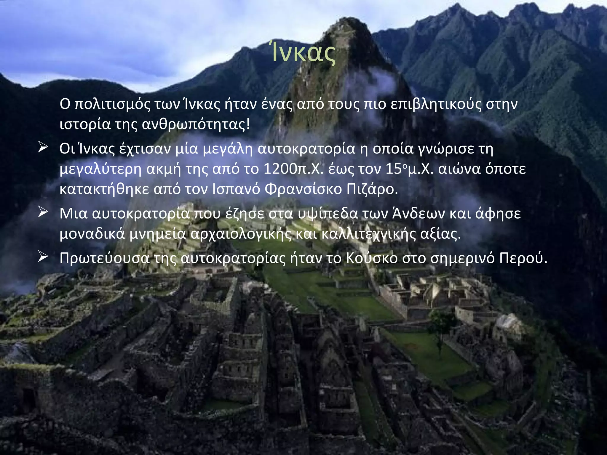 Ίνκας
  Ο πολιτισμός των Ίνκας ήταν ένας από τους πιο επιβλητικούς στην
  ιστορία της ανθρωπότητας!
 Οι Ίνκας έχτισαν μία μεγάλη αυτοκρατορία η οποία γνώρισε τη
  μεγαλύτερη ακμή της από το 1200π.Χ. έως τον 15ομ.Χ. αιώνα όποτε
  κατακτήθηκε από τον Ισπανό Φρανσίσκο Πιζάρο.
 Μια αυτοκρατορία που έζησε στα υψίπεδα των Άνδεων και άφησε
  μοναδικά μνημεία αρχαιολογικής και καλλιτεχνικής αξίας.
 Πρωτεύουσα της αυτοκρατορίας ήταν το Κούσκο στο σημερινό Περού.
 
