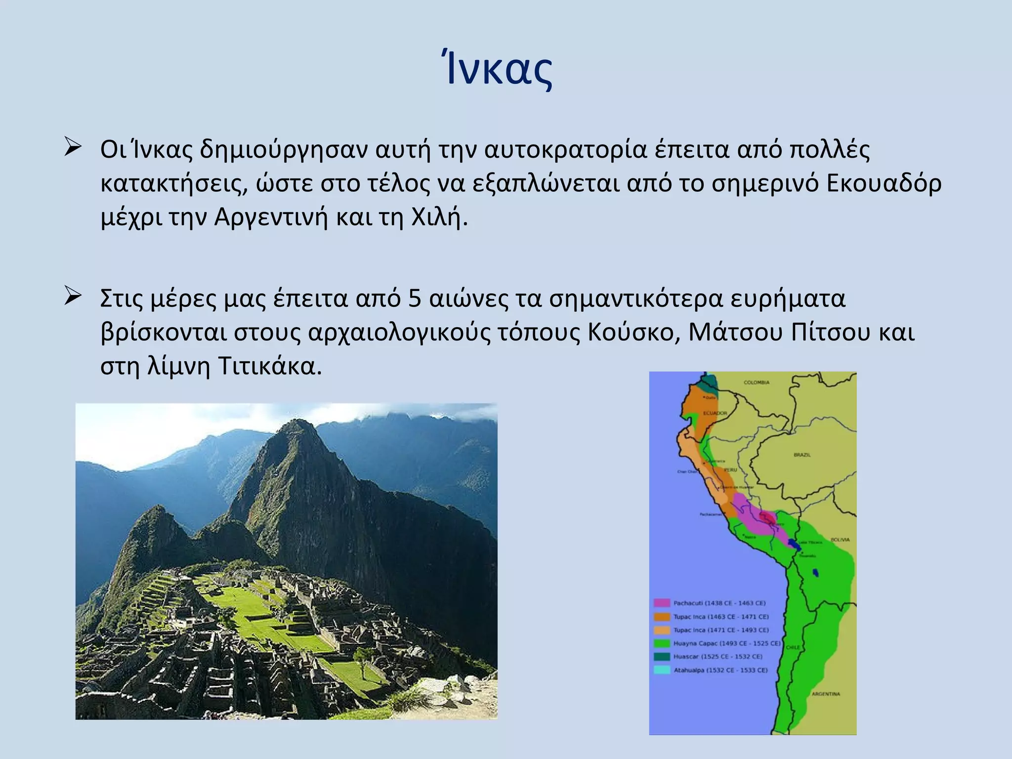 Ίνκας
 Οι Ίνκας δημιούργησαν αυτή την αυτοκρατορία έπειτα από πολλές
  κατακτήσεις, ώστε στο τέλος να εξαπλώνεται από το σημερινό Εκουαδόρ
  μέχρι την Αργεντινή και τη Χιλή.

 Στις μέρες μας έπειτα από 5 αιώνες τα σημαντικότερα ευρήματα
  βρίσκονται στους αρχαιολογικούς τόπους Κούσκο, Μάτσου Πίτσου και
  στη λίμνη Τιτικάκα.
 