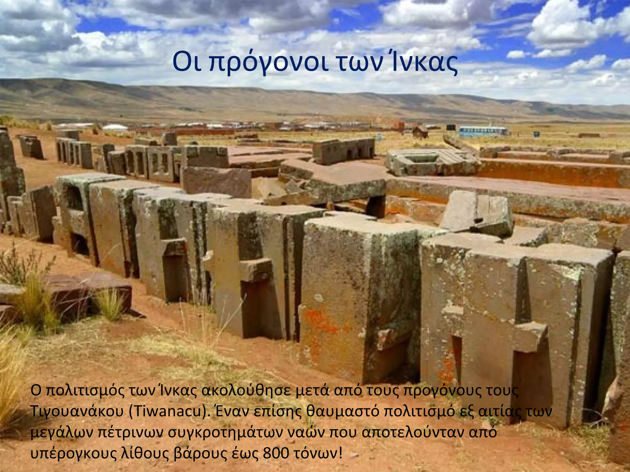 Οι πρόγονοι των Ίνκας




Ο πολιτισμός των Ίνκας ακολούθησε μετά από τους προγόνους τους
Τιγουανάκου (Tiwanacu). Έναν επίσης θαυμαστό πολιτισμό εξ αιτίας των
μεγάλων πέτρινων συγκροτημάτων ναών που αποτελούνταν από
υπέρογκους λίθους βάρους έως 800 τόνων!
 