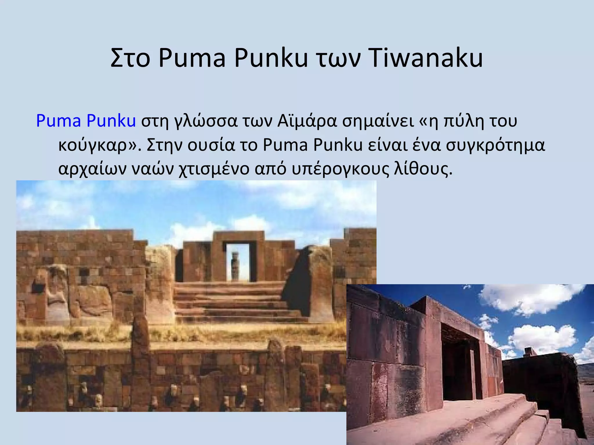 Στο Puma Punku των Tiwanaku

Puma Punku στη γλώσσα των Αϊμάρα σημαίνει «η πύλη του
  κούγκαρ». Στην ουσία το Puma Punku είναι ένα συγκρότημα
  αρχαίων ναών χτισμένο από υπέρογκους λίθους.
 