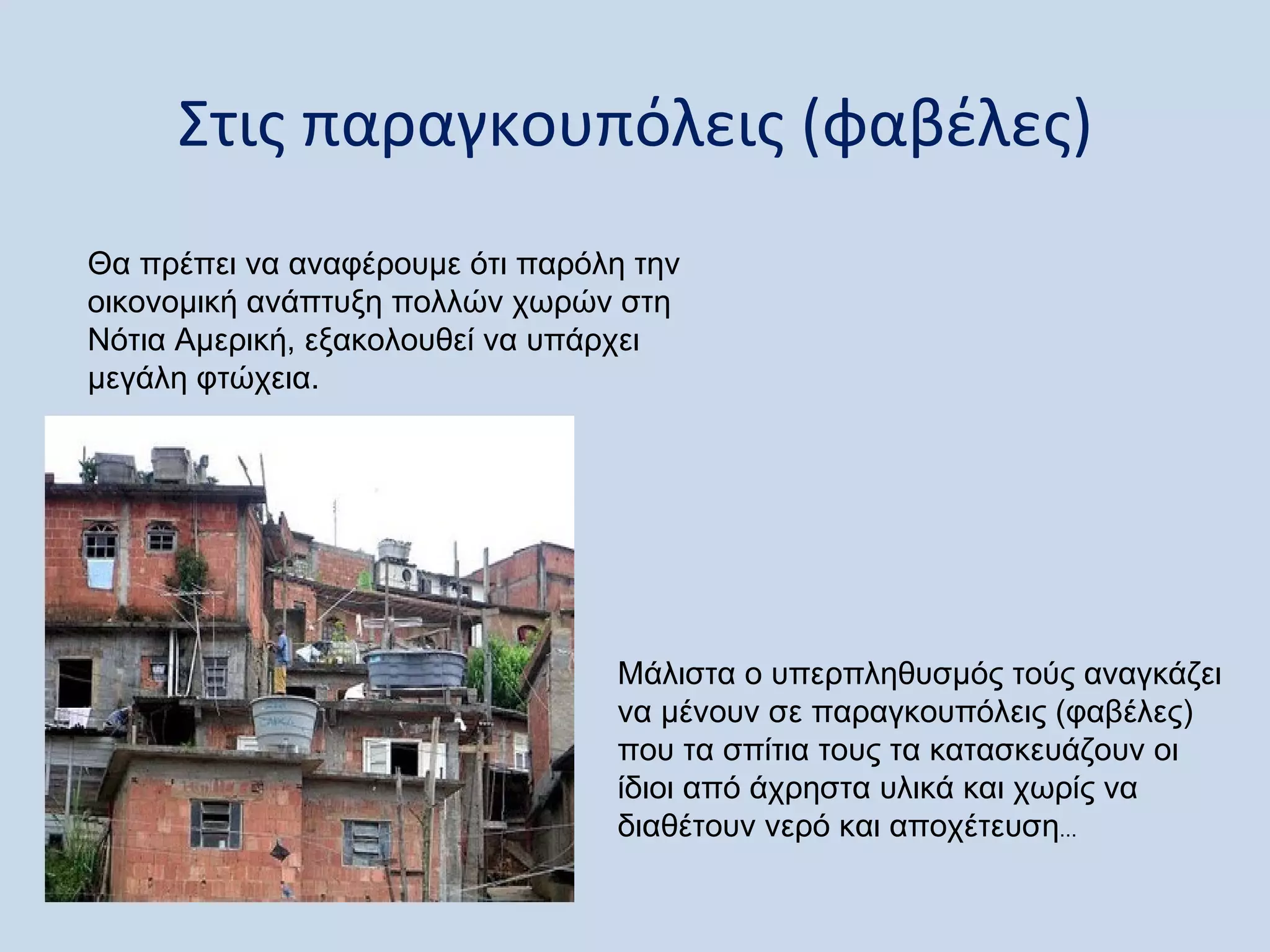Στις παραγκουπόλεις (φαβέλες)
Θα πρέπει να αναφέρουμε ότι παρόλη την
οικονομική ανάπτυξη πολλών χωρών στη
Νότια Αμερική, εξακολουθεί να υπάρχει
μεγάλη φτώχεια.




                                 Μάλιστα ο υπερπληθυσμός τούς αναγκάζει
                                 να μένουν σε παραγκουπόλεις (φαβέλες)
                                 που τα σπίτια τους τα κατασκευάζουν οι
                                 ίδιοι από άχρηστα υλικά και χωρίς να
                                 διαθέτουν νερό και αποχέτευση...
 