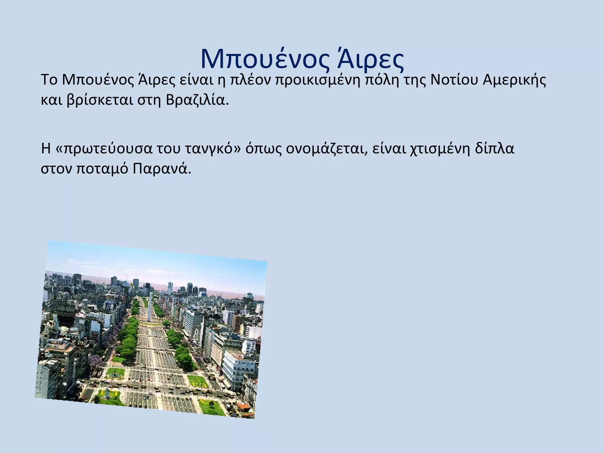 Μπουένος Άιρες
Το Μπουένος Άιρες είναι η πλέον προικισμένη πόλη της Νοτίου Αμερικής
και βρίσκεται στη Βραζιλία.

Η «πρωτεύουσα του τανγκό» όπως ονομάζεται, είναι χτισμένη δίπλα
στον ποταμό Παρανά.
 