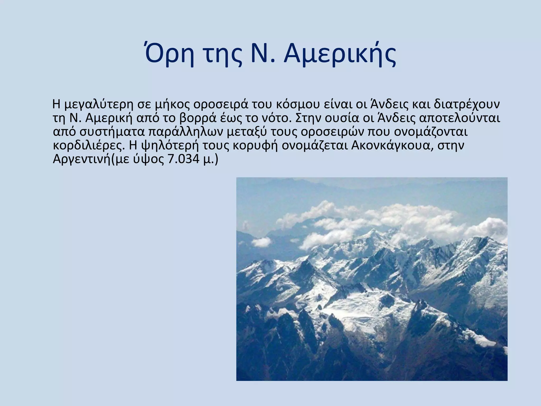 Όρη της Ν. Αμερικής
Η μεγαλύτερη σε μήκος οροσειρά του κόσμου είναι οι Άνδεις και διατρέχουν
τη Ν. Αμερική από το βορρά έως το νότο. Στην ουσία οι Άνδεις αποτελούνται
από συστήματα παράλληλων μεταξύ τους οροσειρών που ονομάζονται
κορδιλιέρες. Η ψηλότερή τους κορυφή ονομάζεται Ακονκάγκουα, στην
Αργεντινή(με ύψος 7.034 μ.)
 