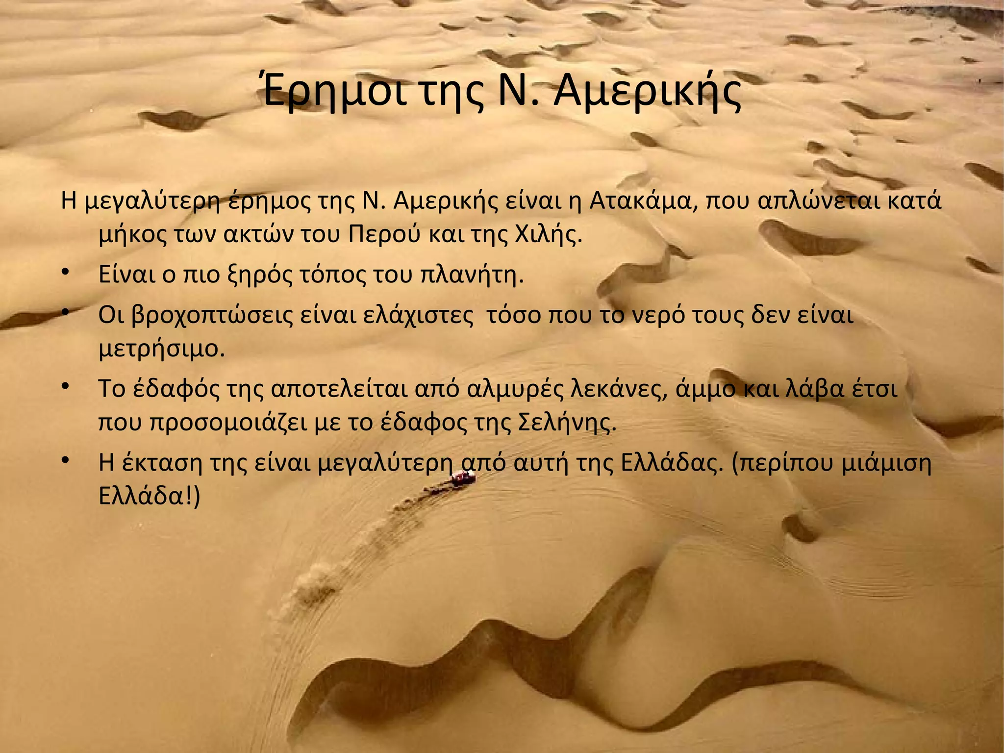 Έρημοι της Ν. Αμερικής

Η μεγαλύτερη έρημος της Ν. Αμερικής είναι η Ατακάμα, που απλώνεται κατά
   μήκος των ακτών του Περού και της Χιλής.
• Είναι ο πιο ξηρός τόπος του πλανήτη.
• Οι βροχοπτώσεις είναι ελάχιστες τόσο που το νερό τους δεν είναι
   μετρήσιμο.
• Το έδαφός της αποτελείται από αλμυρές λεκάνες, άμμο και λάβα έτσι
   που προσομοιάζει με το έδαφος της Σελήνης.
• Η έκταση της είναι μεγαλύτερη από αυτή της Ελλάδας. (περίπου μιάμιση
   Ελλάδα!)
 