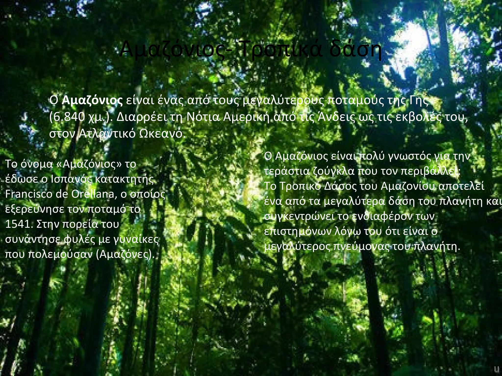 Αμαζόνιος- Τροπικά δάση
        Ο Αμαζόνιος είναι ένας από τους μεγαλύτερους ποταμούς της Γης
        (6.840 χμ.). Διαρρέει τη Νότια Αμερική από τις Άνδεις ως τις εκβολές του,
        στον Ατλαντικό Ωκεανό.
                                             Ο Αμαζόνιος είναι πολύ γνωστός για την
Το όνομα «Αμαζόνιος» το
                                             τεράστια ζούγκλα που τον περιβάλλει:
έδωσε ο Ισπανός κατακτητής
                                             Το Τροπικό Δάσος του Αμαζονίου αποτελεί
Francisco de Orellana, ο οποίος
                                             ένα από τα μεγαλύτερα δάση του πλανήτη και
εξερεύνησε τον ποταμό το
                                             συγκεντρώνει το ενδιαφέρον των
1541. Στην πορεία του
                                             επιστημόνων λόγω του ότι είναι ο
συνάντησε φυλές με γυναίκες
                                             μεγαλύτερος πνεύμονας του πλανήτη.
που πολεμούσαν (Αμαζόνες).
 