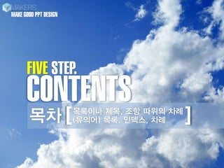 MAKE GOOD PPT DESIGN




      FIVE STEP.
      CONTENTS
       목차 [            목록이나 제목, 조항 따위의 차례
                       (유의어) 목록, 인덱스, 차례    ]
 