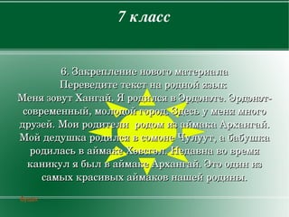 7класс


            6.Закреплениеновогоматериала
            Переведитетекстнароднойязык
    МенязовутХангай.ЯродилсявЭрдэнэте.Эрдэнэт­
     современный,молодойгород.Здесьуменямного
    друзей.МоиродителиродомизаймакаАрхангай.
    МойдедушкародилсявсомонеЧулуут,абабушка
      родиласьваймакеХөвсгөл.Недавнавовремя
      каникулябылваймакеАрхангай.Этоодиниз
         самыхкрасивыхаймаковнашейродины.

    буцах
                           
 