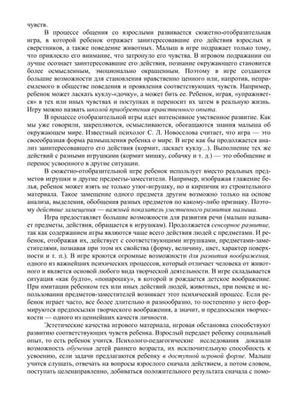 чувств.
      В процессе общения со взрослыми развивается сюжетно-отобразительная
игра, в которой ребенок отражает заинтересовавшие его действия взрослых и
сверстников, а также поведение животных. Малыш в игре подражает только тому,
что привлекло его внимание, что затронуло его чувства. В игровом подражании он
лучше осознает заинтересовавшие его действия, познание окружающего становится
более осмысленным, эмоционально окрашенным. Поэтому в игре создаются
большие возможности для становления нравственно ценного или, напротив, непри-
емлемого в обществе поведения и проявления соответствующих чувств. Например,
ребенок может ласкать куклу-«дочку», а может бить ее. Ребенок, играя, «упражняет-
ся» в тех или иных чувствах и поступках и переносит их затем в реальную жизнь.
Игру можно назвать школой приобретения нравственного опыта.
      В процессе отобразительной игры идет интенсивное умственное развитие. Как
мы уже говорили, закрепляются, осмысливаются, обогащаются знания малыша об
окружающем мире. Известный психолог С. Л. Новоселова считает, что игра — это
своеобразная форма размышления ребенка о мире. В игре как бы продолжается ана-
лиз заинтересовавшего его действия (кормит, ласкает куклу...). Выполнение тех же
действий с разными игрушками (кормит мишку, собачку и т. д.) — это обобщение и
перенос усвоенного в другие ситуации.
      В сюжетно-отобразительной игре ребенок использует вместо реальных пред-
метов игрушки и другие предметы-заместители. Например, изображая глажение бе-
лья, ребенок может взять не только утюг-игрушку, но и кирпичик из строительного
материала. Такое замещение одного предмета другим возможно только на основе
анализа, выделения, обобщения разных предметов по какому-либо признаку. Поэто-
му действие замещения — важный показатель умственного развития малыша.
      Игра предоставляет большие возможности для развития речи (малыш называ-
ет предметы, действия, обращается к игрушкам). Продолжается сенсорное развитие,
так как содержанием игры являются чаще всего действия людей с предметами. И ре-
бенок, отображая их, действует с соответствующими игрушками, предметами-заме-
стителями, познавая при этом их свойства (форму, величину, цвет, характер поверх-
ности и т. п.). В игре кроются огромные возможности для развития воображения,
одного из важнейших психических процессов, который отличает человека от живот-
ного и является основой любого вида творческой деятельности. В игре складывается
ситуация «как будто», «понарошку», в которой и рождается детское воображение.
При имитации ребенком тех или иных действий людей, животных, при поиске и ис-
пользовании предметов-заместителей возникает этот психический процесс. Если ре-
бенок играет часто, все более длительно и разнообразно, то постепенно у него фор-
мируются предпосылки творческого воображения, а значит, и предпосылки творчес-
кости — одного из ценнейших качеств личности.
      Эстетические качества игрового материала, игровая обстановка способствуют
развитию соответствующих чувств ребенка. Взрослый передает ребенку социальный
опыт, то есть ребенок учится. Психолого-педагогические исследования доказали
возможность обучения детей раннего возраста, их исключительную способность к
усвоению, если задачи предлагаются ребенку в доступной игровой форме. Малыш
учится слушать, отвечать на вопросы взрослого сначала действием, а потом словом,
поступать целенаправленно, добиваться положительного результата сначала с помо-
 