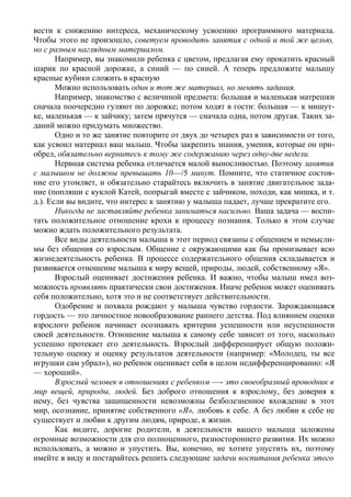 вести к снижению интереса, механическому усвоению программного материала.
Чтобы этого не произошло, советуем проводить занятия с одной и той же целью,
но с разным наглядным материалом.
       Например, вы знакомили ребенка с цветом, предлагая ему прокатить красный
шарик по красной дорожке, а синий — по синей. А теперь предложите малышу
красные кубики сложить в красную
       Можно использовать один и тот же материал, но менять задания.
       Например, знакомство с величиной предмета: большая и маленькая матрешки
сначала поочередно гуляют по дорожке; потом ходят в гости: большая — к мишут-
ке, маленькая — к зайчику; затем прячутся — сначала одна, потом другая. Таких за-
даний можно придумать множество.
       Одно и то же занятие повторите от двух до четырех раз в зависимости от того,
как усвоил материал ваш малыш. Чтобы закрепить знания, умения, которые он при-
обрел, обязательно вернитесь к тому же содержанию через одну-две недели.
       Нервная система ребенка отличается малой выносливостью. Поэтому занятия
с малышом не должны превышать 10—/5 минут. Помните, что статичное состоя-
ние его утомляет, и обязательно старайтесь включить в занятие двигательное зада-
ние (попляши с куклой Катей, попрыгай вместе с зайчиком, походи, как мишка, и т.
д.). Если вы видите, что интерес к занятию у малыша падает, лучше прекратите его.
       Никогда не заставляйте ребенка заниматься насильно. Ваша задача — воспи-
тать положительное отношение крохи к процессу познания. Только в этом случае
можно ждать положительного результата.
       Все виды деятельности малыша в этот период связаны с общением и немысли-
мы без общения со взрослым. Общение с окружающими как бы пронизывает всю
жизнедеятельность ребенка. В процессе содержательного общения складывается и
развивается отношение малыша к миру вещей, природы, людей, собственному «Я».
       Взрослый оценивает достижения ребенка. И важно, чтобы малыш имел воз-
можность проявлять практически свои достижения. Иначе ребенок может оценивать
себя положительно, хотя это и не соответствует действительности.
       Одобрение и похвала рождают у малыша чувство гордости. Зарождающаяся
гордость — это личностное новообразование раннего детства. Под влиянием оценки
взрослого ребенок начинает осознавать критерии успешности или неуспешности
своей деятельности. Отношение малыша к самому себе зависит от того, насколько
успешно протекает его деятельность. Взрослый дифференцирует общую положи-
тельную оценку и оценку результатов деятельности (например: «Молодец, ты все
игрушки сам убрал»), но ребенок оценивает себя в целом недифференцированно: «Я
— хороший».
       Взрослый человек в отношениях с ребенком —- это своеобразный проводник в
мир вещей, природы, людей. Без доброго отношения к взрослому, без доверия к
нему, без чувства защищенности невозможны безболезненное вхождение в этот
мир, осознание, принятие собственного «Я», любовь к себе. А без любви к себе не
существует и любви к другим людям, природе, к жизни.
       Как видите, дорогие родители, в деятельности вашего малыша заложены
огромные возможности для его полноценного, разностороннего развития. Их можно
использовать, а можно и упустить. Вы, конечно, не хотите упустить их, поэтому
имейте в виду и постарайтесь решить следующие задачи воспитания ребенка этого
 