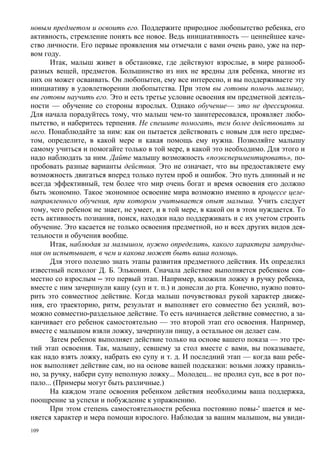 новым предметом и освоить его. Поддержите природное любопытство ребенка, его
активность, стремление понять все новое. Ведь инициативность — ценнейшее каче-
ство личности. Его первые проявления мы отмечали с вами очень рано, уже на пер-
вом году.
       Итак, малыш живет в обстановке, где действуют взрослые, в мире разнооб-
разных вещей, предметов. Большинство из них не вредны для ребенка, многие из
них он может осваивать. Он любопытен, ему все интересно, и вы поддерживаете эту
инициативу в удовлетворении любопытства. При этом вы готовы помочь малышу,
вы готовы научить его. Это и есть третье условие освоения им предметной деятель-
ности — обучение со стороны взрослых. Однако обучение— это не дрессировка.
Для начала порадуйтесь тому, что малыш чем-то заинтересовался, проявляет любо-
пытство, и наберитесь терпения. Не спешите помогать, тем более действовать за
него. Понаблюдайте за ним: как он пытается действовать с новым для него предме-
том, определите, в какой мере и какая помощь ему нужна. Позволяйте малышу
самому учиться и помогайте только в той мере, в какой это необходимо. Для этого и
надо наблюдать за ним. Дайте малышу возможность «поэкспериментировать», по-
пробовать разные варианты действия. Это не означает, что вы предоставляете ему
возможность двигаться вперед только путем проб и ошибок. Это путь длинный и не
всегда эффективный, тем более что мир очень богат и время освоения его должно
быть экономно. Такое экономное освоение мира возможно именно в процессе целе-
направленного обучения, при котором учитывается опыт малыша. Учить следует
тому, чего ребенок не знает, не умеет, и в той мере, в какой он в этом нуждается. То
есть активность познания, поиск, находки надо поддерживать и с их учетом строить
обучение. Это касается не только освоения предметной, но и всех других видов дея-
тельности и обучения вообще.
       Итак, наблюдая за малышом, нужно определить, какого характера затрудне-
ния он испытывает, в чем и какова может быть ваша помощь.
       Для этого полезно знать этапы развития предметного действия. Их определил
известный психолог Д. Б. Эльконин. Сначала действие выполняется ребенком сов-
местно со взрослым ‒ это первый этап. Например, вложили ложку в ручку ребенка,
вместе с ним зачерпнули кашу (суп и т. п.) и донесли до рта. Конечно, нужно повто-
рить это совместное действие. Когда малыш почувствовал рукой характер движе-
ния, его траекторию, ритм, результат и выполняет его совместно без усилий, воз-
можно совместно-раздельное действие. То есть начинается действие совместно, а за-
канчивает его ребенок самостоятельно — это второй этап его освоения. Например,
вместе с малышом взяли ложку, зачерпнули пищу, а остальное он делает сам.
       Затем ребенок выполняет действие только на основе вашего показа — это тре-
тий этап освоения. Так, малышу, севшему за стол вместе с вами, вы показываете,
как надо взять ложку, набрать ею супу и т. д. И последний этап — когда ваш ребе-
нок выполняет действие сам, но на основе вашей подсказки: возьми ложку правиль-
но, за ручку, набери супу неполную ложку... Молодец... не пролил суп, все в рот по-
пало... (Примеры могут быть различные.)
       На каждом этапе освоения ребенком действия необходимы ваша поддержка,
поощрение за успехи и побуждение к упражнению.
       При этом степень самостоятельности ребенка постоянно повы-' шается и ме-
няется характер и мера помощи взрослого. Наблюдая за вашим малышом, вы увиди-
109
 