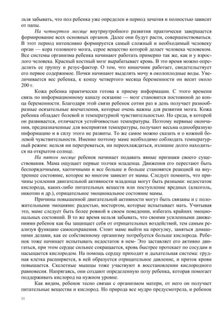 льзя забывать, что пол ребенка уже определен в период зачатия и полностью зависит
от папы.
       На четвертом месяце внутриутробного развития практически завершается
формирование всех основных органов. Далее они будут расти, совершенствоваться.
В этот период интенсивно формируется самый сложный и необходимый человеку
орган — кора головного мозга, серое вещество которой делает человека человеком.
Все системы организма ребенка начинают работать примерно так же, как и у взрос-
лого человека. Красный костный мозг вырабатывает кровь. В это время можно опре-
делить ее группу и резус-фактор. О том, что кишечник работает, свидетельствует
его первое содержимое. Почки начинают выделять мочу в околоплодные воды. Уве-
личивается вес ребенка, к концу четвертого месяца беременности он весит около
200 г.
       Кожа ребенка практически готова к приему информации. С этого времени
связь по информационному каналу осязание — мозг становится постоянной до кон-
ца беременности. Благодаря этой связи ребенок сотни раз в день получает разнооб-
разные осязательные впечатления, которые очень важны для развития мозга. Кожа
ребенка обладает болевой и температурной чувствительностью. Но среда, в которой
он развивается, отличается устойчивостью температуры. Поэтому нервные оконча-
ния, предназначенные для восприятия температуры, получают весьма однообразную
информацию и в силу этого не развиты. То же самое можно сказать и о кожной бо-
левой чувствительности. Именно поэтому маме необходимо соблюдать температур-
ный режим: нельзя ни перегреваться, ни переохлаждаться, излишне долго находить-
ся на открытом солнце.
       На пятом месяце ребенок начинает подавать явные признаки своего суще-
ствования. Мама ощущает первые толчки младенца. Движения его перестают быть
беспорядочными, хаотичными и все больше и больше становятся реакцией на вну-
треннее состояние, которое во многом зависит от мамы. Следует помнить, что при-
чины усиления двигательной активности младенца могут быть разными: недостаток
кислорода, каких-либо питательных веществ или поступление вредных (алкоголь,
никотин и др.), отрицательное эмоциональное состояние мамы.
       Причины повышенной двигательной активности могут быть связаны и с поло-
жительными эмоциями: радостью, восторгом, которые испытывает мать. Учитывая
это, маме следует быть более ровной в своем поведении, избегать крайних эмоцио-
нальных состояний. В то же время нельзя забывать, что своими усиленными движе-
ниями ребенок как бы защищает себя от отрицательных воздействий, тем самым ре-
ализуя функцию самосохранения. Стоит маме выйти на прогулку, заняться домаш-
ними делами, как ее собственному организму потребуется больше кислорода. Ребе-
нок тоже начинает испытывать недостаток в нем- Это заставляет его активно дви-
гаться, при этом сердце сильнее сокращается, кровь быстрее протекает по сосудам и
насыщается кислородом. На помощь сердцу приходит и дыхательная система: груд-
ная клетка расширяется, в ней образуется отрицательное давление, и приток крови
повышается. Скелетные мышцы тоже участвуют в восстановлении кислородного
равновесия. Напрягаясь, они создают определенную позу ребенка, которая помогает
поддерживать кислород на нужном уровне.
       Как видим, ребенок тесно связан с организмом матери, от него он получает
питательные вещества и кислород. Но природа все мудро предусмотрела, и ребенок
11
 