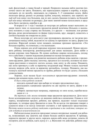 ный, фиолетовый, а также белый и черный. Попросите малыша найти палочки (ко-
лечки) такого же цвета. Покажите, как перекладывать шарики в коробку, в ведро,
скатывать их по желобу, нанизывать на стержень 3—5 одинаковых колец. Дайте
несколько фигур, разных по размеру (кубов, конусов), покажите, как спрятать ма-
лый куб или конус под большим, как из них сделать башенки (ставить на большой
куб или конус меньшие по размеру). Для таких занятий можно использовать и пред-
меты быта: кастрюли, коробки и др.
      В возрасте от 1 года 3 месяцев до полутора лет ребенок может выполнять за-
дания такого типа: из нескольких предметов разной величины (больших и малень-
ких) положить в одну сторону все большие, а в другую — маленькие; или разные
фигуры, резко различающиеся по форме (треугольник, круг, квадрат), поместить в
соответствующие им отверстия на доске.
      После полутора лет дети могут уже группировать предметы, не так резко раз-
личающиеся между собой, выделяя их по одному из признаков: по цвету, форме или
величине. Взрослый должен четко называть основные признаки предметов: «Это
большая коробка, эта поменьше, а эта маленькая».
      Очень хороши для детей народные игрушки типа вкладышей. Можно предло-
жить ребенку конструктор, рекомендуемый для самых маленьких. Дети любят и
мелкие игрушки типа бирюлек. Их нужно особенно широко использовать, потому
что в действиях с такими игрушками развивается мелкая моторика кисти.
      Чрезвычайно важны для развития маленького ребенка игры-занятия с предме-
тами-орудиями. Дайте малышу ленточку, проденьте ее в колечко, положите на неко-
тором расстоянии и помогите достать кольцо, взяв ленту за оба конца. Покажите,
как легко притянуть к себе за веревочку воздушный шар. Можно толкать палочкой
каталку впереди себя, везти за веревочку автомобиль, тележку. Покажите, как вы-
толкнуть палочкой мягкие предметы из трубки, ребенок это будет делать с большим
удовольствием.
      Хорошо, если малыш будет пользоваться предметами-орудиями: лопаткой,
совком при копании песка, снега и др.
      К двум годам ребенок может:
      –  находить нужный цвет при выборе из четырех предложенных ему;,
      –  раскладывать однородные предметы на две группы по цвету, форме и ве-
         личине;
      –  собирать трехместную матрешку, пирамидку из пяти колец, коробки-вкла-
         дыши и т. п.
      На третьем году жизни познание мира предметов продолжается. Дети могут
более целенаправленно «изучать» их внешние свойства и назначение. Однако в этот
период, воспринимая предмет, ребенок, как правило, выделяет только отдельные
признаки, те, которые сразу бросаются в глаза. Но не всегда эти признаки говорят о
сущности вещи и не всегда помогают составить о ней правильное представление.
Поэтому важно помочь ребенку выделить в предметах и те свойства, которые мо-
гут остаться незамеченными им.
      Наблюдательные родители придумают немало интересных заданий для ребен-
ка, позволяющих ему заметить как можно больше свойств предметов. К примеру,
перенести предмет в другое место, передать какую-либо вещь сестренке, помочь ей
построить дом из кубиков, одеть куклу и т. д. Выполняя эти действия, ребенок ощу-
111
 