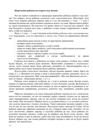 (Кормление ребенка на втором году жизни)

       Что же нового появляется в процедуре кормления ребенка второго года жиз-
ни? Это возраст, когда ребенок начинает есть самостоятельно. Некоторые дети
могут есть ложкой довольно хорошо даже в 1 год. Но начиная с 1 года — 1 года 3
месяцев большинство детей активно стремятся делать это сами. Предоставьте ребен-
ку такую возможность. Не упустите это время, иначе в 2 года вы ему скажете: «Ты
уже большой н должен есть сам», а ребенок в ответ начнет капризничать и требо-
вать, чтобы его кормили.
       Итак, с 1 года — 1 года 3 месяцев побуждайте ребенка есть самостоятельно
и не запрещайте, если он стремится к этому сам. Учите его правильным действи-
ям:
      –  намыливать руки мылом и мыть их круговыми движениями;
      –  вытирать руки полотенцем;
      –  держать ложку в правой руке, а хлеб в левой;
      –  пищи на ложку брать немного, хлеб откусывать небольшими кусочками;
      –  слегка наклоняться над тарелкой;
      –  опускать ложку в тарелку плавно, не стуча о край;
      –  вытирать рот салфеткой в случае необходимости во время
         еды и по ее окончании.
       Садитесь есть вместе с ребенком, но перед этим скажите: «Сейчас мы с тобой
будем обедать, но сначала руки вымоем». Выполняйте умывание в замедленном
темпе, пусть малыш видит ваши действия, называйте их. Демонстрируйте ему и
прием пищи, пусть ваше поведение будет ребенку примером.
       Используйте совместное действие, обучая малыша держать ложку, брать ею
пищу и т. д. Возьмите его ручку в свою и выполняйте нужное движение, пусть он
почувствует его «рисунок». При этом приговаривайте: «Вот как Мишенька сам ест...
пьет из чашки... намыливает ручки...» и т. п.
       Ребенок этого возраста, особенно до 1 года 6 месяцев, очень быстро устает,
каждое из перечисленных действий требует от него больших усилий, физических и
психических, поэтому внимательно следите за ним во время еды и умывания и, за-
метив признаки напряжения, усталости, помогите ему: докормите, домойте руки
сами.
       Обратите внимание и на такое поведение ребенка: сначала он ест с аппетитом,
ничто его не отвлекает, но вот он начинает играть ложкой, стучать ею по тарелке,
даже переворачивать тарелку, уже не так охотно открывает рот, когда вы подаете
ему пищу. Как поступить? Прежде всего не раздражайтесь и не ругайте ребенка,
это может привести к потере аппетита. Такое поведение малыша говорит о том,
что он уже не так голоден, как вначале. Последуем совету доктора Б. Спока: «Если
ребенок перестает обращать внимание на еду, стоящую перед ним, считайте, что он
съел достаточно, уберите тарелку и спустите ребенка на пол. Если ребенок не-
медленно начинает хныкать, чтобы еду не убирали, как будто хочет сказать: «Вы
меня не поняли, я еще не наелся», дайте ему еще одну возможность. Если вы всегда
будете убирать еду, как только ребенок потеряет интерес к ней, он не будет играть
раньше, чем насытится».
113
 
