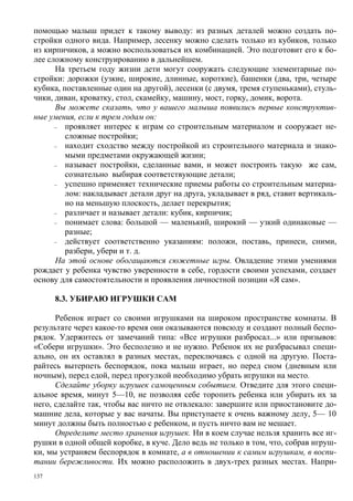 помощью малыш придет к такому выводу: из разных деталей можно создать по-
стройки одного вида. Например, лесенку можно сделать только из кубиков, только
из кирпичиков, а можно воспользоваться их комбинацией. Это подготовит его к бо-
лее сложному конструированию в дальнейшем.
      На третьем году жизни дети могут сооружать следующие элементарные по-
стройки: дорожки (узкие, широкие, длинные, короткие), башенки (два, три, четыре
кубика, поставленные один на другой), лесенки (с двумя, тремя ступеньками), стуль-
чики, диван, кроватку, стол, скамейку, машину, мост, горку, домик, ворота.
      Вы можете сказать, что у вашего малыша появились первые конструктив-
ные умения, если к трем годам он:
      –  проявляет интерес к играм со строительным материалом и сооружает не-
         сложные постройки;
      –  находит сходство между постройкой из строительного материала и знако-
         мыми предметами окружающей жизни;
      –  называет постройки, сделанные вами, и может построить такую же сам,
         сознательно выбирая соответствующие детали;
      –  успешно применяет технические приемы работы со строительным материа-
         лом: накладывает детали друг на друга, укладывает в ряд, ставит вертикаль-
         но на меньшую плоскость, делает перекрытия;
      –  различает и называет детали: кубик, кирпичик;
      –  понимает слова: большой — маленький, широкий — узкий одинаковые —
         разные;
      –  действует соответственно указаниям: положи, поставь, принеси, сними,
         разбери, убери и т. д.
      На этой основе обогащаются сюжетные игры. Овладение этими умениями
рождает у ребенка чувство уверенности в себе, гордости своими успехами, создает
основу для самостоятельности и проявления личностной позиции «Я сам».

      8.3. УБИРАЮ ИГРУШКИ САМ

      Ребенок играет со своими игрушками на широком пространстве комнаты. В
результате через какое-то время они оказываются повсюду и создают полный беспо-
рядок. Удержитесь от замечаний типа: «Все игрушки разбросал...» или призывов:
«Собери игрушки». Это бесполезно и не нужно. Ребенок их не разбрасывал специ-
ально, он их оставлял в разных местах, переключаясь с одной на другую. Поста-
райтесь вытерпеть беспорядок, пока малыш играет, но перед сном (дневным или
ночным), перед едой, перед прогулкой необходимо убрать игрушки на место.
      Сделайте уборку игрушек самоценным событием. Отведите для этого специ-
альное время, минут 5—10, не позволяя себе торопить ребенка или убирать их за
него, сделайте так, чтобы вас ничто не отвлекало: завершите или приостановите до-
машние дела, которые у вас начаты. Вы приступаете к очень важному делу, 5— 10
минут должны быть полностью с ребенком, и пусть ничто вам не мешает.
      Определите место хранения игрушек. Ни в коем случае нельзя хранить все иг-
рушки в одной общей коробке, в куче. Дело ведь не только в том, что, собрав игруш-
ки, мы устраняем беспорядок в комнате, а в отношении к самим игрушкам, в воспи-
тании бережливости. Их можно расположить в двух-трех разных местах. Напри-
137
 