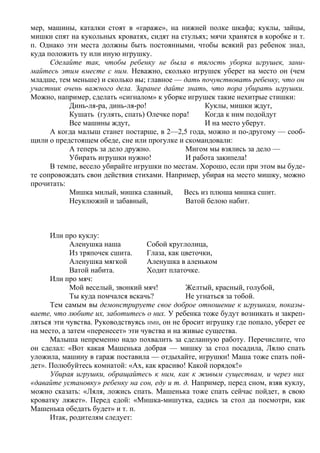 мер, машины, каталки стоят в «гараже», на нижней полке шкафа; куклы, зайцы,
мишки спят на кукольных кроватях, сидят на стульях; мячи хранятся в коробке и т.
п. Однако эти места должны быть постоянными, чтобы всякий раз ребенок знал,
куда положить ту или иную игрушку.
      Сделайте так, чтобы ребенку не была в тягость уборка игрушек, зани-
майтесь этим вместе с ним. Неважно, сколько игрушек уберет на место он (чем
младше, тем меньше) и сколько вы; главное — дать почувствовать ребенку, что он
участник очень важного дела. Заранее дайте знать, что пора убирать игрушки.
Можно, например, сделать «сигналом» к уборке игрушек такие нехитрые стишки:
           Динь-ля-ра, динь-ля-ро!                 Куклы, мишки ждут,
           Кушать (гулять, спать) Олечке пора!     Когда к ним подойдут
           Все машины ждут,                        И на место уберут.
      А когда малыш станет постарше, в 2—2,5 года, можно и по-другому — сооб-
щили о предстоящем обеде, сне или прогулке и скомандовали:
           А теперь за дело дружно.          Мигом мы взялись за дело —
           Убирать игрушки нужно!            И работа закипела!
      В темпе, весело убирайте игрушки по местам. Хорошо, если при этом вы буде-
те сопровождать свои действия стихами. Например, убирая на место мишку, можно
прочитать:
           Мишка милый, мишка славный,       Весь из плюша мишка сшит.
           Неуклюжий и забавный,             Ватой белою набит.



      Или про куклу:
             Аленушка наша          Собой круглолица,
             Из тряпочек сшита.     Глаза, как цветочки,
             Аленушка мягкой        Аленушка в аленьком
             Ватой набита.          Ходит платочке.
      Или про мяч:
             Мой веселый, звонкий мяч!          Желтый, красный, голубой,
             Ты куда помчался вскачь?           Не угнаться за тобой.
      Тем самым вы демонстрируете свое доброе отношение к игрушкам, показы-
ваете, что любите их, заботитесь о них. У ребенка тоже будут возникать и закреп-
ляться эти чувства. Руководствуясь ИМИ, он не бросит игрушку где попало, уберет ее
на место, а затем «перенесет» эти чувства и на живые существа.
      Малыша непременно надо похвалить за сделанную работу. Перечислите, что
он сделал: «Вот какая Машенька добрая — мишку за стол посадила, Лялю спать
уложила, машину в гараж поставила — отдыхайте, игрушки! Маша тоже спать пой-
дет». Полюбуйтесь комнатой: «Ах, как красиво! Какой порядок!»
      Убирая игрушки, обращайтесь к ним, как к живым существам, и через них
«давайте установку» ребенку на сон, еду и т. д. Например, перед сном, взяв куклу,
можно сказать: «Ляля, ложись спать. Машенька тоже спать сейчас пойдет, в свою
кроватку ляжет». Перед едой: «Мишка-мишутка, садись за стол да посмотри, как
Машенька обедать будет» и т. п.
      Итак, родителям следует:
 