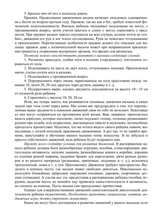 5. Бросать мяч об пол и пытаться ловить.
      Прыжки. Прыжковыми движениями малыш начинает овладевать одновремен-
но с бегом на втором-третьем году. Прыжок, так же как и бег, требует известной фи-
зической подготовленности. Вначале ребенок овладевает подскоками на месте, с
продвижением вперед, затем учится прыгать в длину с места, спрыгивать с пред-
метов. При прыжке малыш тяжело опускается на всю ступню, колени почти не сги-
бает, движения его рук и ног плохо согласованны. Руки не помогают отталкиванию
и приземлению. Перечисленные особенности прыжка делают его опасным для ма-
лыша: прыжок даже с незначительной высоты может при неправильном приземле-
нии привести к сотрясению внутренних органов, что вредно для организма.
      Поэтому нужно способствовать развитию у малыша следующих умений:
      1. Ритмично приседать, сгибая ноги в коленях («пружинка»), постепенно от-
рываться от пола.
      2. Подскакивать на месте на двух ногах, отталкиваясь носками. Приземляться
мягко, слегка согнув ноги в коленях.
      3. Подскакивать с продвижением вперед.
      4. Перепрыгивать через линии, нарисованные на полу (расстояние между ли-
ниями 10, затем 20, 30 см), прыгать через ручеек, канавку и т. д.
      5. Подпрыгивать вверх, касаясь предмета, находящегося на высоте 10—15 см
от поднятой руки ребенка.
      6. Спрыгивать с высоты 10, 20, 30 см.
      Итак, вы теперь знаете, как развиваются основные движения малыша и какие
задачи при этом стоят перед вами. Мы хотим вас предупредить о том, что перечис-
ленные выше трудности в освоении движений сами по себе не исчезают. Некоторые
из них могут сохраняться на протяжении всей жизни. Вам, наверное, приходилось
видеть взрослых, которые косолапят, низко опускают голову, излишне размахивают
руками при ходьбе, или подростков, двигающихся тяжело и неуклюже, неспособных
преодолеть препятствие. Надеемся, что вы хотите видеть своего ребенка ловким, вы-
носливым, с легкой походкой, красивыми движениями. А раз так, то не теряйте вре-
мени, приступайте к обучению вашего малыша этому искусству. И не забудьте о
красоте собственных движений, ведь ребенок будет подражать вам.
      Прежде всего создайте условия для развития движений. В распоряжении ва-
шего ребенка должны быть разнообразные игрушки, пособия, стимулирующие дви-
гательную активность: каталки, машины, разнообразные ящики и коробки, дорожки
из клеенки разной ширины, надувное бревно для перелезания, мячи разных разме-
ров и из разного материала (резиновые, тряпичные, надувные и т. д.), велосипед
трехколесный, лыжи и т. д. (см. Приложение). Движения требуют пространства. Вы-
делите в комнате место, где малыш может свободно двигаться. Максимально ис-
пользуйте ближайшее природное окружение (полянки, дорожки, спортивные дет-
ские площадки). А сделав все это, предоставив в распоряжение ребенка пособия, иг-
рушки, выделив место, не мешайте ему проявлять самостоятельность и активность,
не спешите на помощь. Пусть малыш сам преодолевает препятствия.
      Однако для совершенствования движений самостоятельной двигательной дея-
тельности ребенка недостаточно. Необходимо проводить специальные занятия, по-
движные игры, делать утреннюю гимнастику.
      Какие же могут быть достижения в развитии движений у вашего малыша, если
 