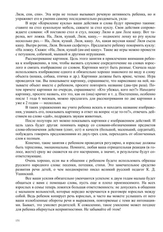 Ляля, спи, спи». Эта игра не только вызывает речевую активность ребенка, но и
упражняет его в умении самому последовательно раздеваться, укла-
      В игре «Кормление куклы» ваши действия и слова будут примерно такими:
ставите на стол кукольную мебель, сажаете за стол куклу. Свои действия сопрово-
ждаете словами: «Я поставлю стол и стул, посажу Лялю и дам Лоле кашу. Вот та-
релка, вот ложка. На, Ляля, кушай, Ляля, кашу,— подносите лохку ко рту куклы
несколько раз.— На, Ляля, кушай. Ляля, кашу. Ах, какая вкусная каша! Ляля съела
кашу. Вытри ротик, Ляля. Возьми салфетку». Предлагаете ребенку покормить куклу:
«На ложку. Скажи: «На, Ляля, кушай (ам-ам) кашу». Такие же игры можно провести
с петушком, собачкой, мышкой и другими игрушками.
      Рассматривание картинок. Цель этого занятия в привлечении внимания ребен-
ка к изображению, в том, чтобы вызвать слуховое сосредоточение на словах взрос-
лого и связать изображение со словом. Картинки могут быть разные. Сначала надо
использовать изображение одного и обязательно хорошо знакомого по виду и слову
объекта (кошка, собака, птичка и др.). Картинки должны быть яркие, четкие. Игра
проводится так. Вы показываете картинку, спрашиваете, что нарисовано на ней, на-
зываете объект вместе с ребенком, просите повторить название (два-три раза). По-
том прячете картинки по очереди, спрашиваете: «Кто убежал, кого нет?» Находите
картинку, просите назвать, кто это, как он (она) кричит и т. д. Постепенно, особенно
после 1 года 6 месяцев, можно предлагать дли рассматривания по две картинки а
уже к 2 годам — несколько.
      В таких упражнениях вы учите ребенка искать и находить название изображе-
ния, узнавать его, показывать картинку в ответ на вопрос «где то-то?», отвечать дей-
ствием на слово «дай», подражать звукам животных.
      После полутора лет можно показывать картинки с изображением действий. И
цель здесь будет другая: понимать наряду со словами-обозначениями предметов
слова-обозначения действия (спит, ест) и качеств (большой, маленький, сердитый),
побуждать говорить предложениями из двух-трех слов, переходить от облнгченных
слов к полным.
      Конечно, такие занятия с ребенком проводятся регулярно, и взрослые должны
быть терпеливы, эмоциональны. Помните, любая ваша отрицательная реакция (в го-
лосе, жесте) сразу же скажется на его настроении, а значит, и результаты будут со-
ответствующие.
      Очень хорошо, если вы в общении с ребенком будете использовать образцы
русского народного слова: песенки, потешки, стихи. Это замечательное средство
развития речи детей, о чем неоднократно писал великий русский педагог К. Д.
Ушинский.
      Все ваши усилия обязательно увенчаются успехом: к двум годам малыш будет
общаться с вами с помощью слова, пусть еще и плохо произносимого. На всех
взрослых в семье теперь ложится большая ответственность: не допускать в общении
с малышом вольностей, которые нередко встречаются в разговоре взрослых между
собой. Ведь ребенок копирует речь взрослых, и часто вы можете услышать от него
ваши излюбленные обороты речи и выражения, повторяемые с теми же интонация-
ми. Бывает, это умиляет родителей. К сожалению, такое умиление может позднее
для ребенка обернуться неприятностями. Не забывайте об этом!

151
 
